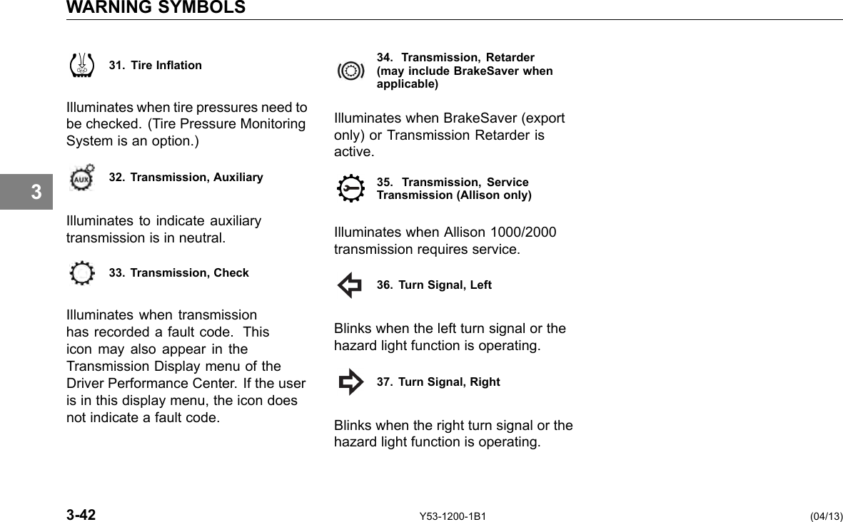 WARNING SYMBOLS 3 31. Tire Ination Illuminates when tire pressures need to be checked. (Tire Pressure Monitoring System is an option.) 32. Transmission, Auxiliary Illuminates to indicate auxiliary transmission is in neutral. 33. Transmission, Check Illuminates when transmission has recorded a fault code. This icon may also appear in the Transmission Display menu of the Driver Performance Center. If the user is in this display menu, the icon does not indicate a fault code. 34. Transmission, Retarder (may include BrakeSaver whenapplicable) Illuminates when BrakeSaver (export only) or Transmission Retarder is active. 35. Transmission, Service Transmission (Allison only) Illuminates when Allison 1000/2000 transmission requires service. 36. Turn Signal, Left Blinks when the left turn signal or the hazard light function is operating. 37. Turn Signal, Right Blinks when the right turn signal or the hazard light function is operating. 3-42 Y53-1200-1B1 (04/13) 