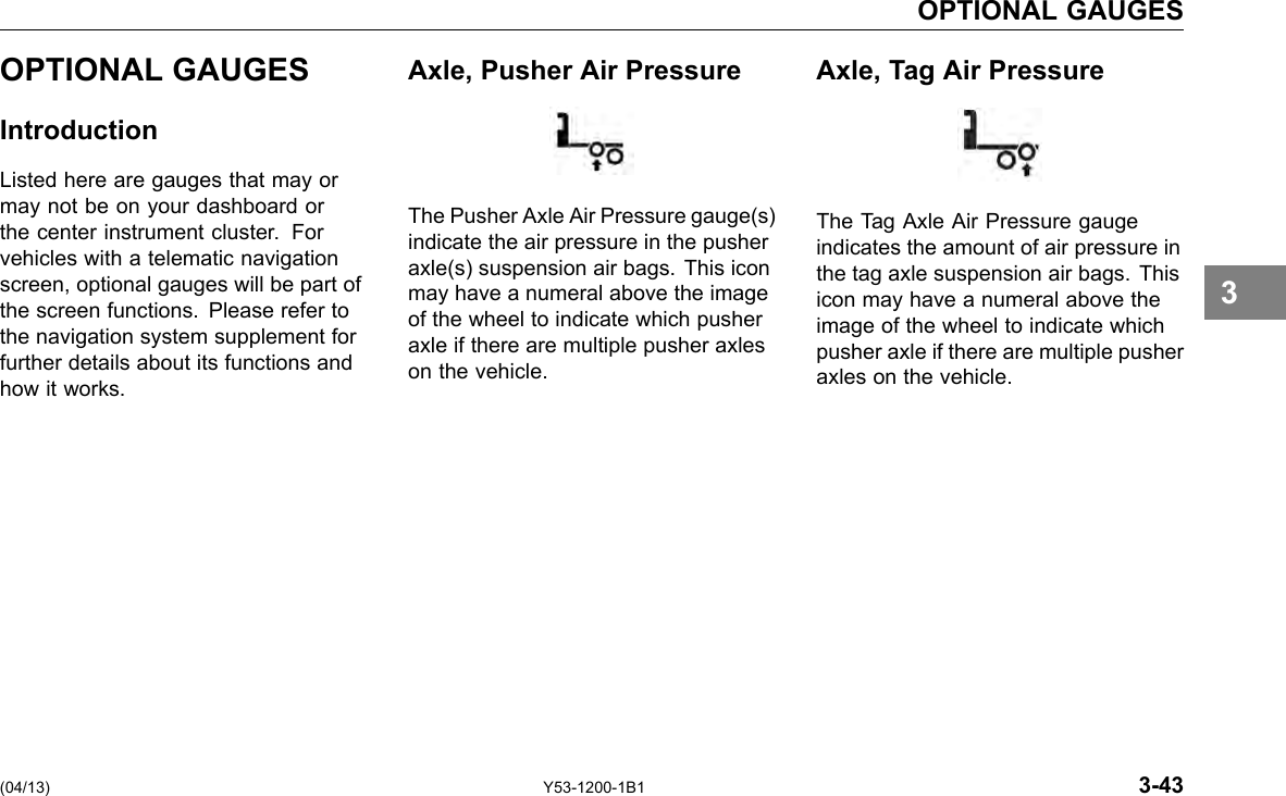 OPTIONAL GAUGES OPTIONAL GAUGES Introduction Listed here are gauges that may or may not be on your dashboard or the center instrument cluster. For vehicles with a telematic navigation screen, optional gauges will be part of the screen functions. Please refer to the navigation system supplement for further details about its functions and how it works. Axle, Pusher Air Pressure The Pusher Axle Air Pressure gauge(s) indicate the air pressure in the pusher axle(s) suspension air bags. This icon may have a numeral above the image of the wheel to indicate which pusher axle if there are multiple pusher axles on the vehicle. Axle, Tag Air Pressure The Tag Axle Air Pressure gauge indicates the amount of air pressure in the tag axle suspension air bags. This icon may have a numeral above the image of the wheel to indicate which pusher axle if there are multiple pusher axles on the vehicle. 3 (04/13) Y53-1200-1B1 3-43 