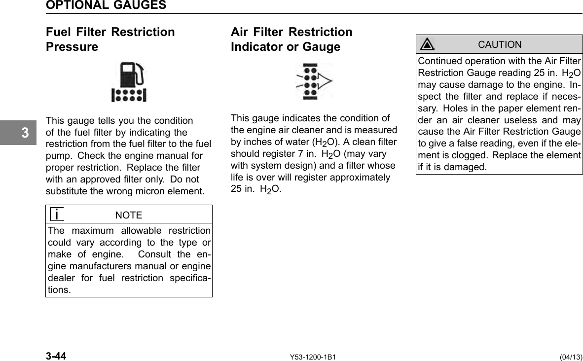 OPTIONAL GAUGES Fuel Filter Restriction Air Filter Restriction Pressure Indicator or Gauge 3 This gauge tells you the condition of the fuel lter by indicating the restriction from the fuel lter to the fuel pump. Check the engine manual for proper restriction. Replace the lter with an approved lter only. Do not substitute the wrong micron element. NOTE The maximum allowable restriction could vary according to the type or make of engine. Consult the en-gine manufacturers manual or engine dealer for fuel restriction specica-tions. CAUTION This gauge indicates the condition of the engine air cleaner and is measured by inches of water (H2O). A clean lter should register 7 in. H2O (may vary with system design) and a lter whose life is over will register approximately 25 in. H2O. Continued operation with the Air Filter Restriction Gauge reading 25 in. H2O may cause damage to the engine. In-spect the lter and replace if neces-sary. Holes in the paper element ren-der an air cleaner useless and may cause the Air Filter Restriction Gauge to give a false reading, even if the ele-ment is clogged. Replace the element if it is damaged. 3-44 Y53-1200-1B1 (04/13) 