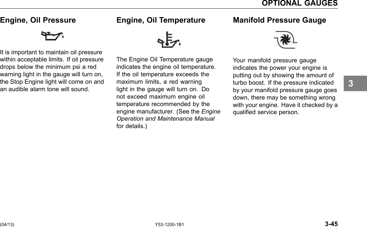 OPTIONAL GAUGES Engine, Oil Pressure Engine, Oil Temperature Manifold Pressure Gauge It is important to maintain oil pressure within acceptable limits. If oil pressure drops below the minimum psi a red warning light in the gauge will turn on, the Stop Engine light will come on and an audible alarm tone will sound. The Engine Oil Temperature gauge indicates the engine oil temperature. If the oil temperature exceeds the maximum limits, a red warning light in the gauge will turn on. Do not exceed maximum engine oil temperature recommended by the engine manufacturer. (See the Engine Operation and Maintenance Manual for details.) Your manifold pressure gauge indicates the power your engine is putting out by showing the amount of turbo boost. If the pressure indicated by your manifold pressure gauge goes down, there may be something wrong with your engine. Have it checked by a qualied service person. 3 (04/13) Y53-1200-1B1 3-45 