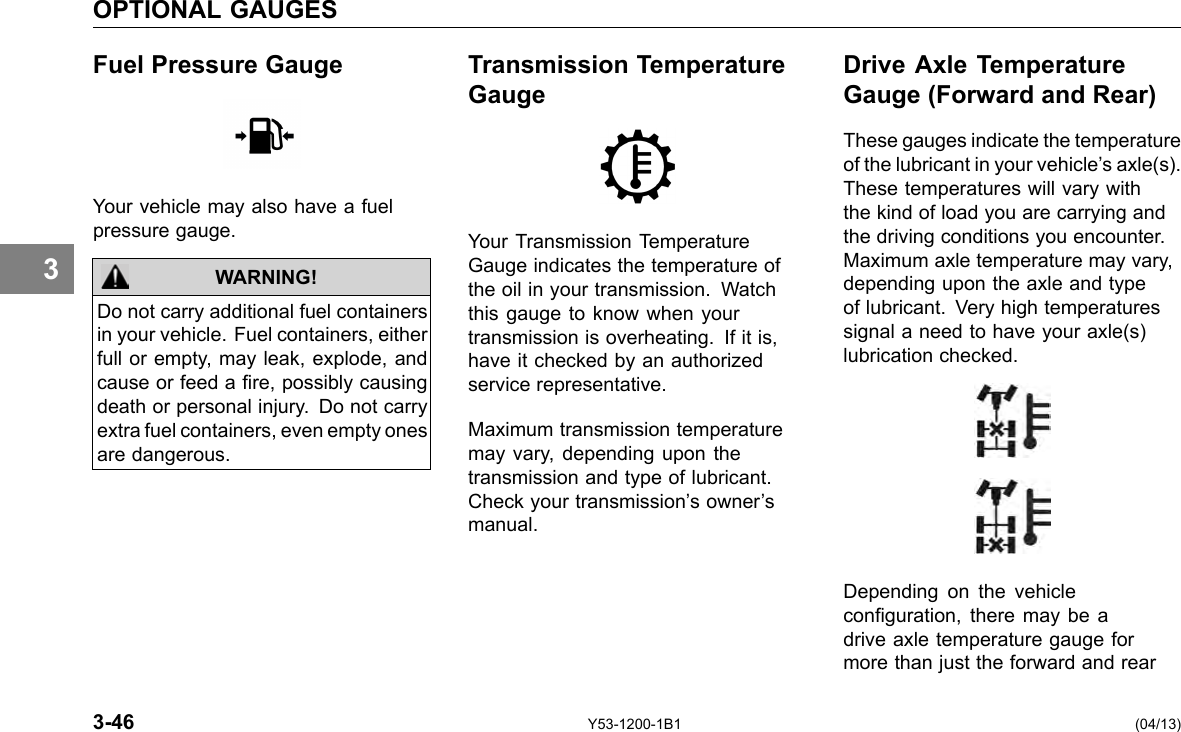 OPTIONAL GAUGES 3 Fuel Pressure Gauge Your vehicle may also have a fuel pressure gauge. WARNING! Do not carry additional fuel containers in your vehicle. Fuel containers, either full or empty, may leak, explode, and cause or feed a re, possibly causing death or personal injury. Do not carry extra fuel containers, even empty ones are dangerous. 3-46 Transmission Temperature Gauge Your Transmission Temperature Gauge indicates the temperature of the oil in your transmission. Watch this gauge to know when your transmission is overheating. If it is, have it checked by an authorized service representative. Maximum transmission temperature may vary, depending upon the transmission and type of lubricant. Check your transmission’s owner’s manual. Y53-1200-1B1 Drive Axle Temperature Gauge (Forward and Rear) These gauges indicate the temperature of the lubricant in your vehicle’s axle(s). These temperatures will vary with the kind of load you are carrying and the driving conditions you encounter. Maximum axle temperature may vary, depending upon the axle and type of lubricant. Very high temperatures signal a need to have your axle(s) lubrication checked. Depending on the vehicle conguration, there may be a drive axle temperature gauge for more than just the forward and rear (04/13) 