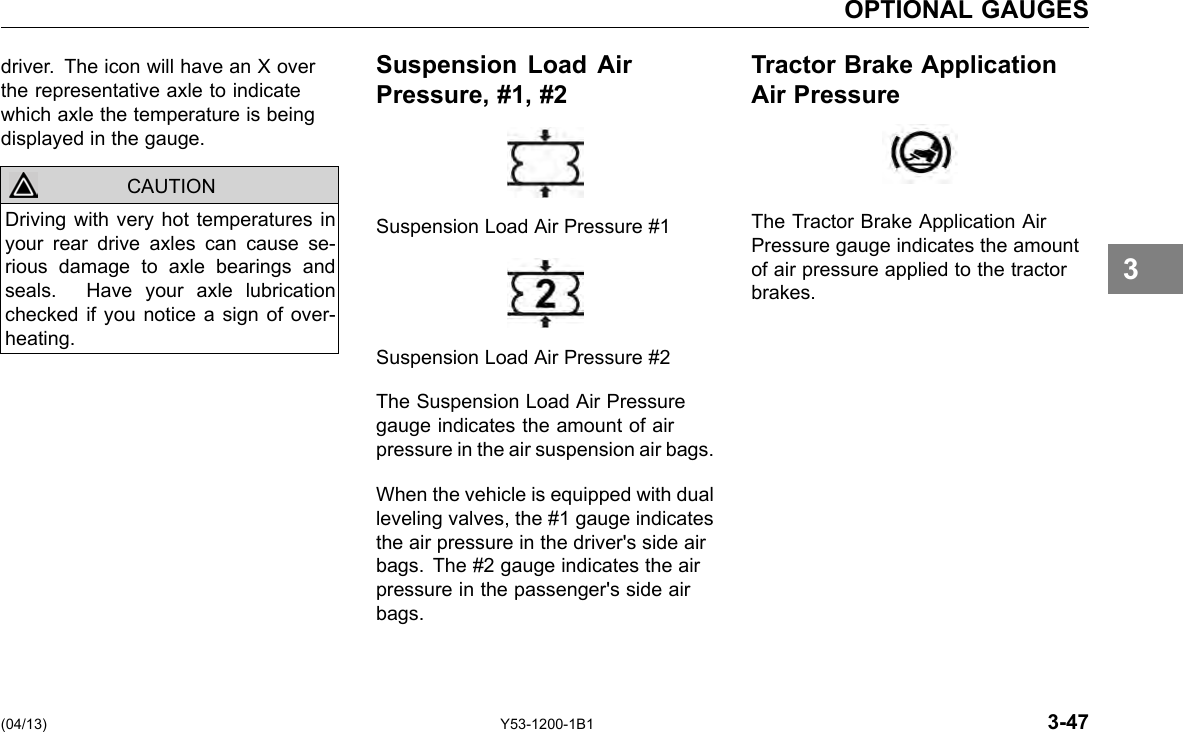 OPTIONAL GAUGES driver. The icon will have an X over the representative axle to indicate which axle the temperature is being displayed in the gauge. CAUTION Driving with very hot temperatures in your rear drive axles can cause se-rious damage to axle bearings and seals. Have your axle lubrication checked if you notice a sign of over-heating. Suspension Load Air Pressure, #1, #2 Suspension Load Air Pressure #1 Suspension Load Air Pressure #2 The Suspension Load Air Pressure gauge indicates the amount of air pressure in the air suspension air bags. When the vehicle is equipped with dual leveling valves, the #1 gauge indicates the air pressure in the driver&apos;s side air bags. The #2 gauge indicates the air pressure in the passenger&apos;s side air bags. Tractor Brake Application Air Pressure The Tractor Brake Application Air Pressure gauge indicates the amount of air pressure applied to the tractor brakes. 3 (04/13) Y53-1200-1B1 3-47 