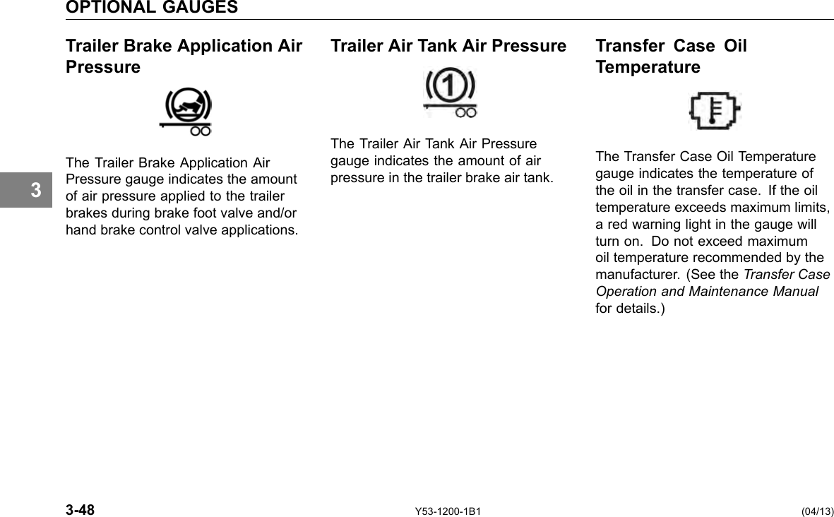 OPTIONAL GAUGES Trailer Brake Application Air Trailer Air Tank Air Pressure Transfer Case Oil Pressure Temperature The Trailer Air Tank Air Pressure The Trailer Brake Application Air gauge indicates the amount of air Pressure gauge indicates the amount pressure in the trailer brake air tank. of air pressure applied to the trailer brakes during brake foot valve and/or hand brake control valve applications. 3 The Transfer Case Oil Temperature gauge indicates the temperature of the oil in the transfer case. If the oil temperature exceeds maximum limits, a red warning light in the gauge will turn on. Do not exceed maximum oil temperature recommended by the manufacturer. (See the Transfer Case Operation and Maintenance Manual for details.) 3-48 Y53-1200-1B1 (04/13) 
