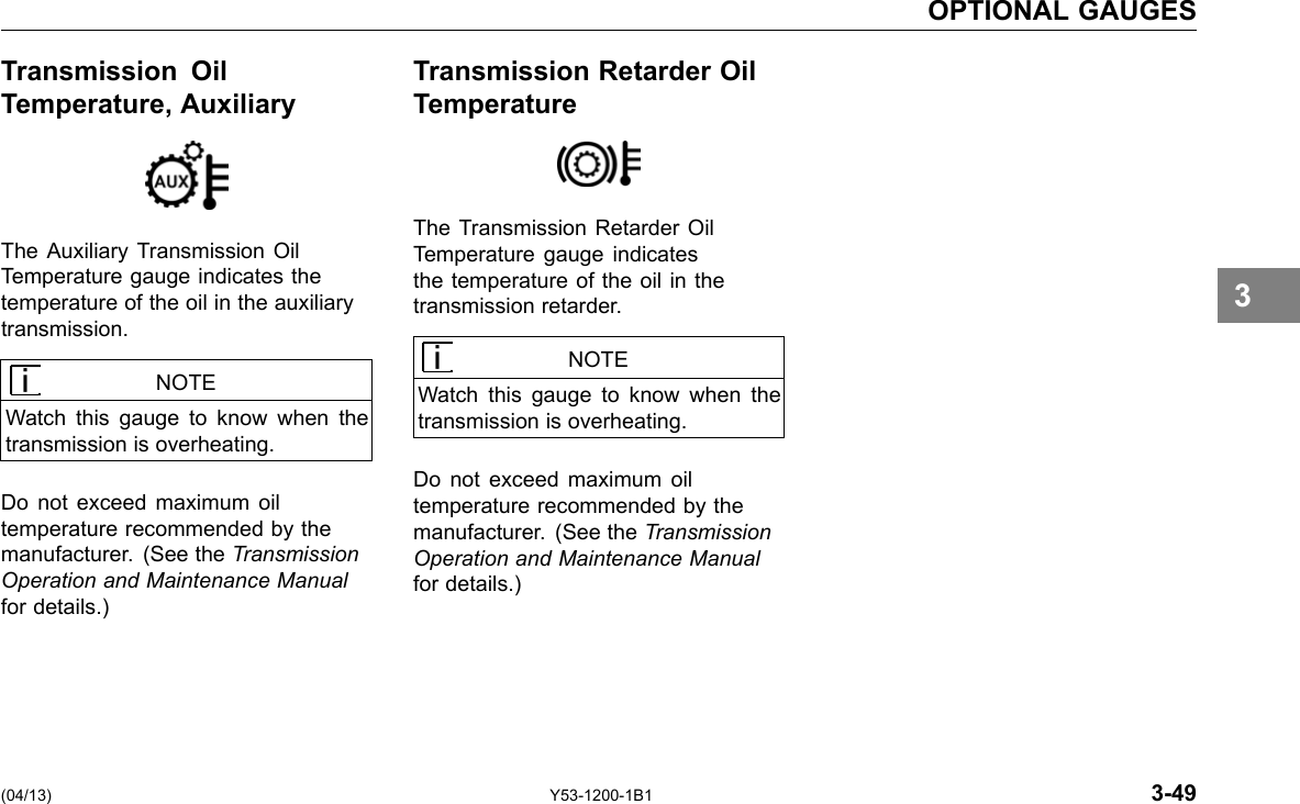 OPTIONAL GAUGES Transmission Oil Transmission Retarder Oil Temperature, Auxiliary Temperature The Auxiliary Transmission Oil Temperature gauge indicates the temperature of the oil in the auxiliary transmission. NOTE Watch this gauge to know when the transmission is overheating. Do not exceed maximum oil temperature recommended by the manufacturer. (See the Transmission Operation and Maintenance Manual for details.) The Transmission Retarder Oil Temperature gauge indicates the temperature of the oil in the transmission retarder. NOTE Watch this gauge to know when the transmission is overheating. Do not exceed maximum oil temperature recommended by the manufacturer. (See the Transmission Operation and Maintenance Manual for details.) 3 (04/13) Y53-1200-1B1 3-49 