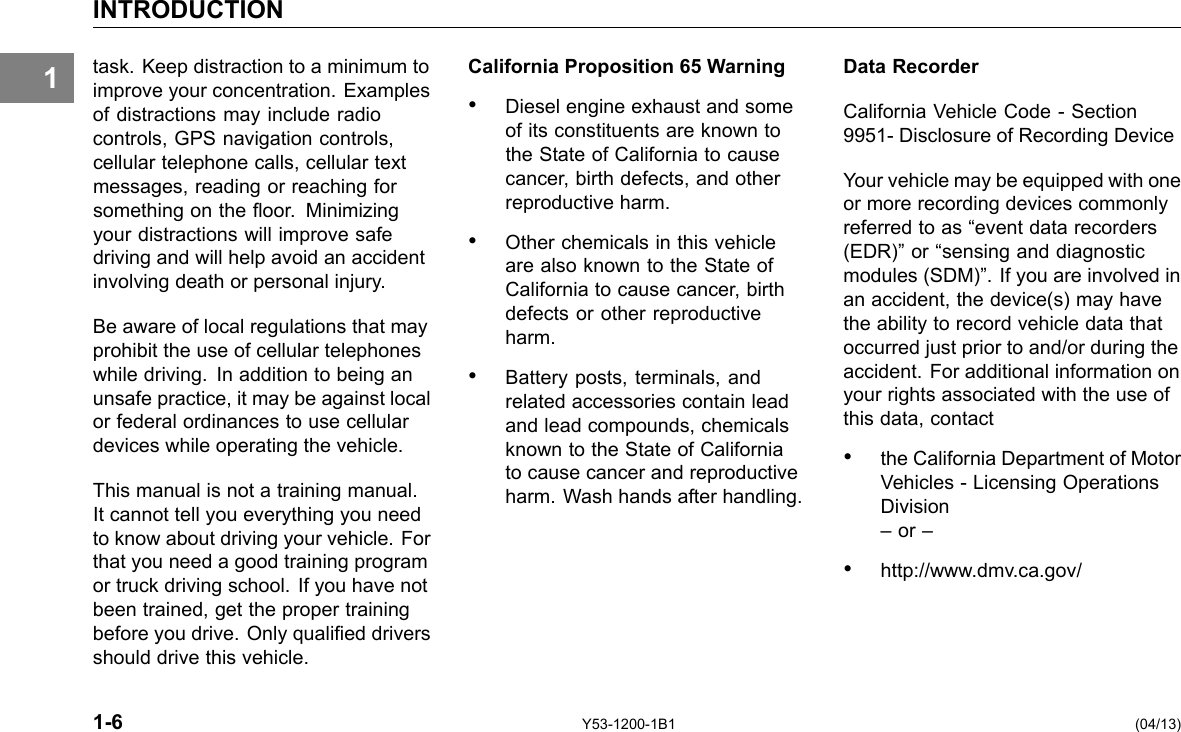 1 INTRODUCTION task. Keep distraction to a minimum to improve your concentration. Examples of distractions may include radio controls, GPS navigation controls, cellular telephone calls, cellular text messages, reading or reaching for something on the oor. Minimizing your distractions will improve safe driving and will help avoid an accident involving death or personal injury. Be aware of local regulations that may prohibit the use of cellular telephones while driving. In addition to being an unsafe practice, it may be against local or federal ordinances to use cellular devices while operating the vehicle. This manual is not a training manual. It cannot tell you everything you need to know about driving your vehicle. For that you need a good training program or truck driving school. If you have not been trained, get the proper training before you drive. Only qualied drivers should drive this vehicle. California Proposition 65 Warning • Diesel engine exhaust and some of its constituents are known to the State of California to cause cancer, birth defects, and other reproductive harm. • Other chemicals in this vehicle are also known to the State of California to cause cancer, birth defects or other reproductive harm. • Battery posts, terminals, and related accessories contain lead and lead compounds, chemicals known to the State of California to cause cancer and reproductive harm. Wash hands after handling. Data Recorder California Vehicle Code - Section 9951- Disclosure of Recording Device Your vehicle may be equipped with one or more recording devices commonly referred to as “event data recorders (EDR)” or “sensing and diagnostic modules (SDM)”. If you are involved in an accident, the device(s) may have the ability to record vehicle data that occurred just prior to and/or during the accident. For additional information on your rights associated with the use of this data, contact • the California Department of Motor Vehicles - Licensing Operations Division – or – • http://www.dmv.ca.gov/ 1-6 Y53-1200-1B1 (04/13) 