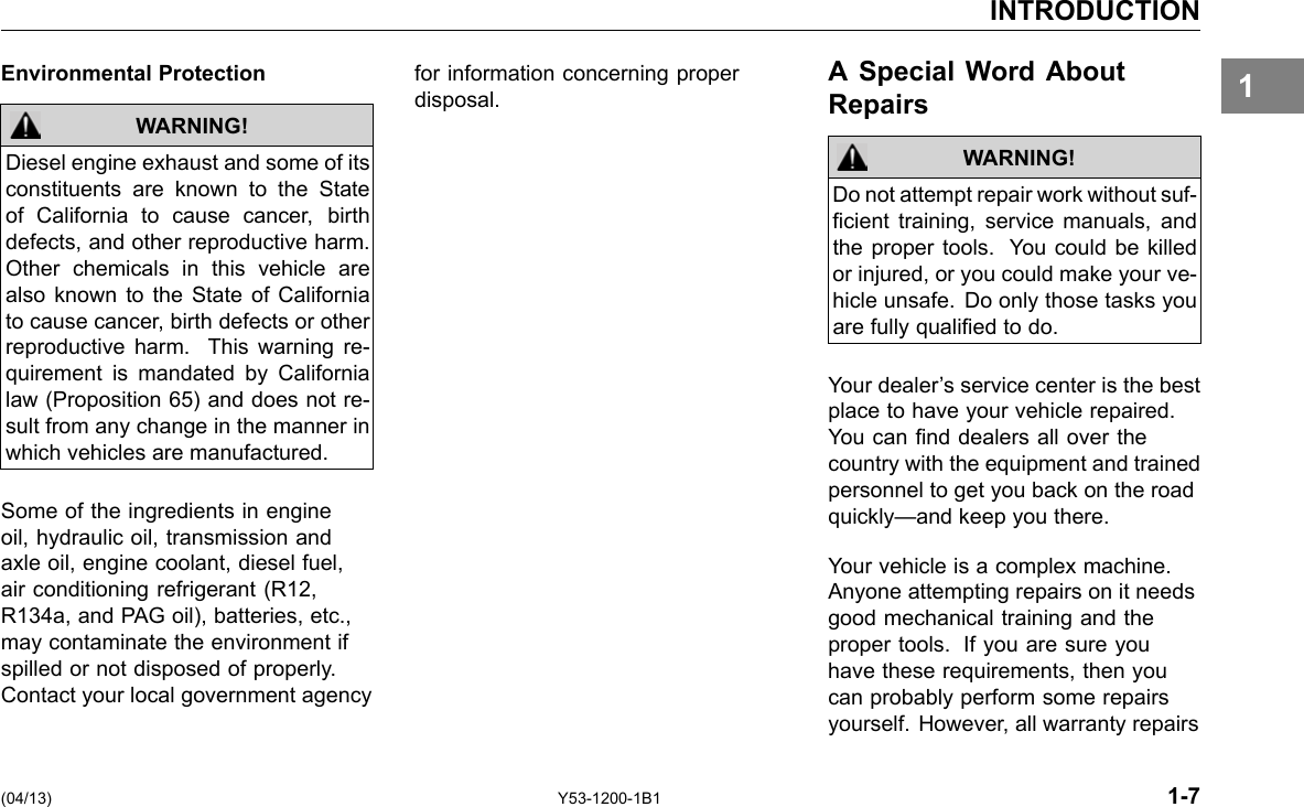 INTRODUCTION 1Environmental Protection WARNING! Diesel engine exhaust and some of its constituents are known to the State of California to cause cancer, birth defects, and other reproductive harm. Other chemicals in this vehicle are also known to the State of California to cause cancer, birth defects or other reproductive harm. This warning re-quirement is mandated by California law (Proposition 65) and does not re-sult from any change in the manner in which vehicles are manufactured. Some of the ingredients in engine oil, hydraulic oil, transmission and axle oil, engine coolant, diesel fuel, air conditioning refrigerant (R12, R134a, and PAG oil), batteries, etc., may contaminate the environment if spilled or not disposed of properly. Contact your local government agency for information concerning proper A Special Word About disposal. Repairs WARNING! Do not attempt repair work without suf-cient training, service manuals, and the proper tools. You could be killed or injured, or you could make your ve-hicle unsafe. Do only those tasks you are fully qualied to do. Your dealer’s service center is the best place to have your vehicle repaired. You can nd dealers all over the country with the equipment and trained personnel to get you back on the road quickly—and keep you there. Your vehicle is a complex machine. Anyone attempting repairs on it needs good mechanical training and the proper tools. If you are sure you have these requirements, then you can probably perform some repairs yourself. However, all warranty repairs (04/13) Y53-1200-1B1 1-7 