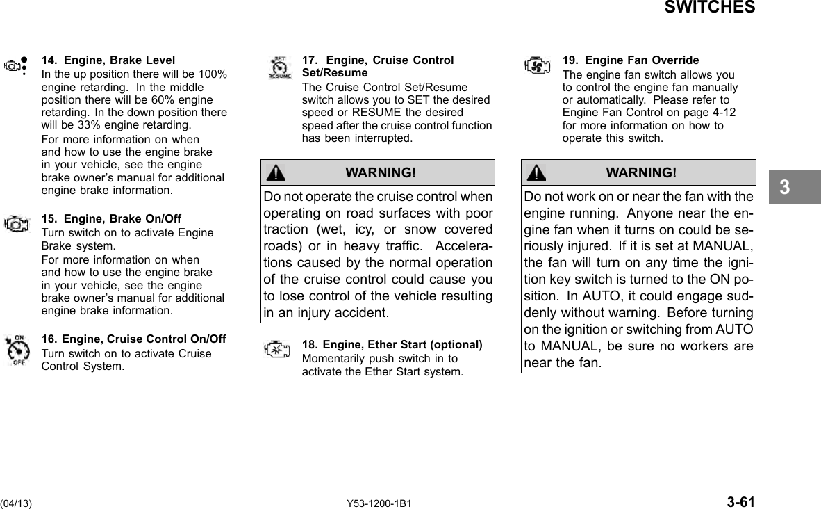SWITCHES 14. Engine, Brake Level In the up position there will be 100% engine retarding. In the middle position there will be 60% engine retarding. In the down position there will be 33% engine retarding. For more information on when and how to use the engine brake in your vehicle, see the engine brake owner’s manual for additional engine brake information. 15. Engine, Brake On/Off Turn switch on to activate Engine Brake system. For more information on when and how to use the engine brake in your vehicle, see the engine brake owner’s manual for additional engine brake information. 16. Engine, Cruise Control On/Off Turn switch on to activate Cruise Control System. 17. Engine, Cruise ControlSet/Resume The Cruise Control Set/Resume switch allows you to SET the desired speed or RESUME the desired speed after the cruise control function has been interrupted. WARNING! Do not operate the cruise control when operating on road surfaces with poor traction (wet, icy, or snow covered roads) or in heavy trafc. Accelera-tions caused by the normal operation of the cruise control could cause you to lose control of the vehicle resulting in an injury accident. 18. Engine, Ether Start (optional) Momentarily push switch in to activate the Ether Start system. 19. Engine Fan Override The engine fan switch allows you to control the engine fan manually or automatically. Please refer to Engine Fan Control on page 4-12 for more information on how to operate this switch. WARNING! Do not work on or near the fan with the engine running. Anyone near the en-gine fan when it turns on could be se-riously injured. If it is set at MANUAL, the fan will turn on any time the igni-tion key switch is turned to the ON po-sition. In AUTO, it could engage sud-denly without warning. Before turning on the ignition or switching from AUTO to MANUAL, be sure no workers are near the fan. 3 (04/13) Y53-1200-1B1 3-61 