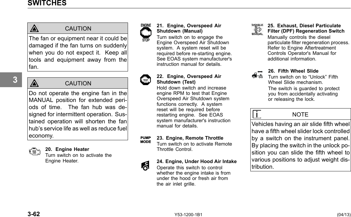 SWITCHES 3 CAUTION CAUTION The fan or equipment near it could be damaged if the fan turns on suddenly when you do not expect it. Keep all tools and equipment away from the fan. Do not operate the engine fan in the MANUAL position for extended peri-ods of time. The fan hub was de-signed for intermittent operation. Sus-tained operation will shorten the fan hub’s service life as well as reduce fuel economy. 20. Engine Heater Turn switch on to activate the Engine Heater. 21. Engine, Overspeed AirShutdown (Manual) Turn switch on to engage the Engine Overspeed Air Shutdown system. A system reset will be required before re-starting engine. See EOAS system manufacturer&apos;s instruction manual for details. 22. Engine, Overspeed AirShutdown (Test) Hold down switch and increase engine RPM to test that Engine Overspeed Air Shutdown system functions correctly. A system reset will be required before restarting engine. See EOAS system manufacturer&apos;s instruction manual for details. 23. Engine, Remote Throttle Turn switch on to activate Remote Throttle Control. 24. Engine, Under Hood Air Intake Operate this switch to control whether the engine intake is from under the hood or fresh air from the air inlet grille. 25. Exhaust, Diesel Particulate Filter (DPF) Regeneration Switch Manually controls the diesel particulate lter regeneration process. Refer to Engine Aftertreatment Controls Operator&apos;s Manual for additional information. 26. Fifth Wheel Slide Turn switch on to “Unlock” Fifth Wheel Slide mechanism. The switch is guarded to protect you from accidentally activating or releasing the lock. NOTE Vehicles having an air slide fth wheel have a fth wheel slider lock controlled by a switch on the instrument panel. By placing the switch in the unlock po-sition you can slide the fth wheel to various positions to adjust weight dis-tribution. 3-62 Y53-1200-1B1 (04/13) 