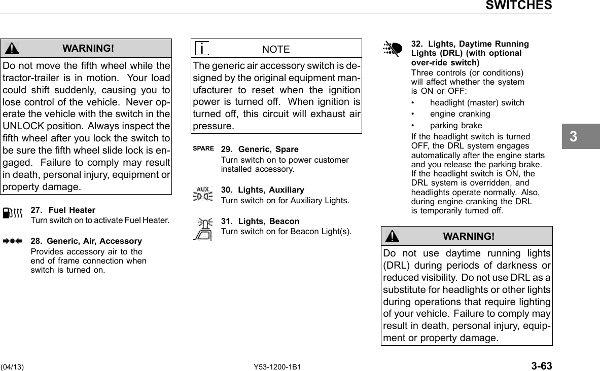 SWITCHES WARNING! Do not move the fth wheel while the tractor-trailer is in motion. Your load could shift suddenly, causing you to lose control of the vehicle. Never op-erate the vehicle with the switch in the UNLOCK position. Always inspect the fth wheel after you lock the switch to be sure the fth wheel slide lock is en-gaged. Failure to comply may result in death, personal injury, equipment or property damage. 27. Fuel Heater Turn switch on to activate Fuel Heater. 28. Generic, Air, Accessory Provides accessory air to the end of frame connection when switch is turned on. NOTE The generic air accessory switch is de-signed by the original equipment man-ufacturer to reset when the ignition power is turned off. When ignition is turned off, this circuit will exhaust air pressure. SPARE 29. Generic, Spare Turn switch on to power customer installed accessory. 30. Lights, Auxiliary Turn switch on for Auxiliary Lights. 31. Lights, Beacon Turn switch on for Beacon Light(s). 32. Lights, Daytime RunningLights (DRL) (with optionalover-ride switch) Three controls (or conditions) will affect whether the system is ON or OFF: • headlight (master) switch • engine cranking • parking brake If the headlight switch is turned OFF, the DRL system engages automatically after the engine starts and you release the parking brake. If the headlight switch is ON, the DRL system is overridden, and headlights operate normally. Also, during engine cranking the DRL is temporarily turned off. WARNING! Do not use daytime running lights (DRL) during periods of darkness or reduced visibility. Do not use DRL as a substitute for headlights or other lights during operations that require lighting of your vehicle. Failure to comply may result in death, personal injury, equip-ment or property damage. 3 (04/13) Y53-1200-1B1 3-63 