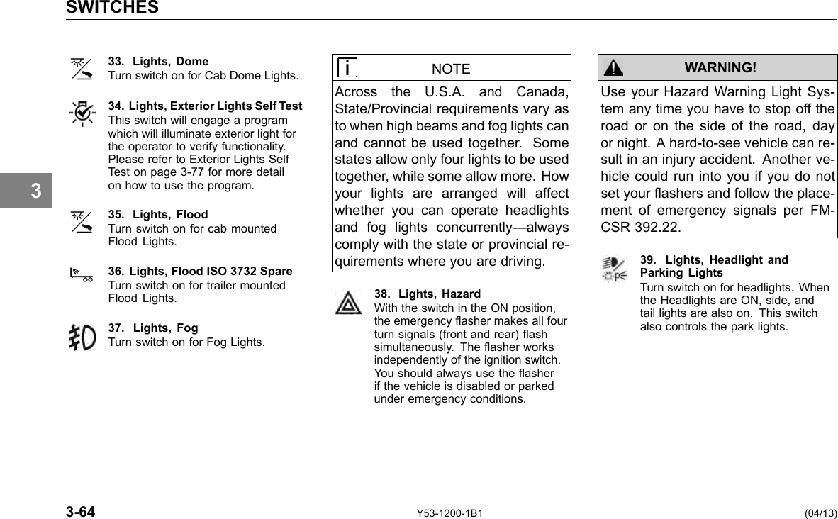 SWITCHES 3 33. Lights, Dome NOTE Turn switch on for Cab Dome Lights. Across the U.S.A. and Canada, 34. Lights, Exterior Lights Self Test State/Provincial requirements vary as This switch will engage a program to when high beams and fog lights can which will illuminate exterior light for the operator to verify functionality. and cannot be used together. Some Please refer to Exterior Lights Self states allow only four lights to be used Test on page 3-77 for more detail together, while some allow more. How on how to use the program. your lights are arranged will affect whether you can operate headlights 35. Lights, Flood and fog lights concurrently—always Flood Lights. Turn switch on for cab mounted comply with the state or provincial re-quirements where you are driving. 36. Lights, Flood ISO 3732 Spare Turn switch on for trailer mounted 38. Lights, Hazard Flood Lights. With the switch in the ON position, 37. Lights, Fog the emergency asher makes all four turn signals (front and rear) ash Turn switch on for Fog Lights. simultaneously. The asher works independently of the ignition switch. You should always use the asher if the vehicle is disabled or parked under emergency conditions. WARNING! Use your Hazard Warning Light Sys-tem any time you have to stop off the road or on the side of the road, day or night. A hard-to-see vehicle can re-sult in an injury accident. Another ve-hicle could run into you if you do not set your ashers and follow the place-ment of emergency signals per FM-CSR 392.22. 39. Lights, Headlight andParking Lights Turn switch on for headlights. When the Headlights are ON, side, and tail lights are also on. This switch also controls the park lights. 3-64 Y53-1200-1B1 (04/13) 
