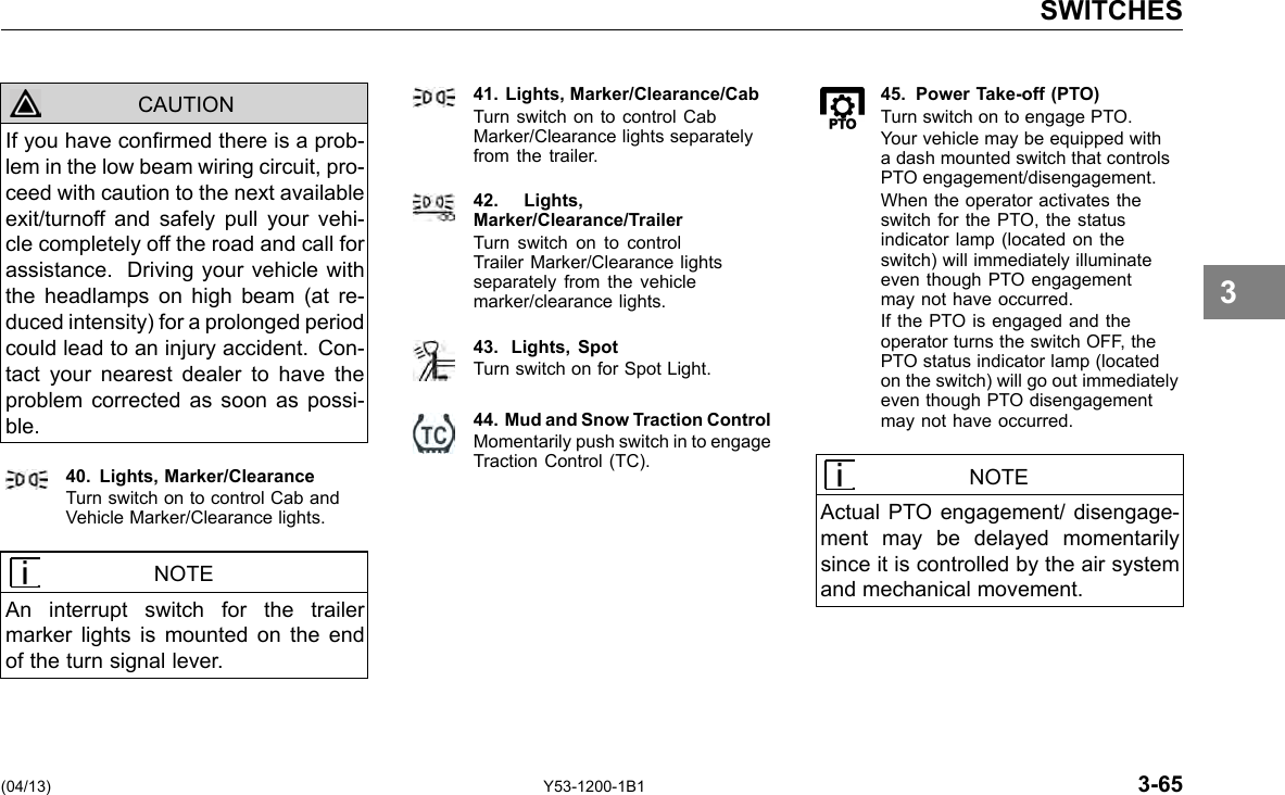 SWITCHES CAUTION If you have conrmed there is a prob-lem in the low beam wiring circuit, pro-ceed with caution to the next available exit/turnoff and safely pull your vehi-cle completely off the road and call for assistance. Driving your vehicle with the headlamps on high beam (at re-duced intensity) for a prolonged period could lead to an injury accident. Con-tact your nearest dealer to have the problem corrected as soon as possi-ble. 40. Lights, Marker/Clearance Turn switch on to control Cab and Vehicle Marker/Clearance lights. NOTE An interrupt switch for the trailer marker lights is mounted on the end of the turn signal lever. 41. Lights, Marker/Clearance/Cab Turn switch on to control Cab Marker/Clearance lights separately from the trailer. 42. Lights,Marker/Clearance/Trailer Turn switch on to control Trailer Marker/Clearance lights separately from the vehicle marker/clearance lights. 43. Lights, Spot Turn switch on for Spot Light. 44. Mud and Snow Traction Control Momentarily push switch in to engage Traction Control (TC). 45. Power Take-off (PTO) Turn switch on to engage PTO. Your vehicle may be equipped with a dash mounted switch that controls PTO engagement/disengagement. When the operator activates the switch for the PTO, the status indicator lamp (located on the switch) will immediately illuminate even though PTO engagement may not have occurred. If the PTO is engaged and the operator turns the switch OFF, the PTO status indicator lamp (located on the switch) will go out immediately even though PTO disengagement may not have occurred. NOTE Actual PTO engagement/ disengage-ment may be delayed momentarily since it is controlled by the air system and mechanical movement. 3 (04/13) Y53-1200-1B1 3-65 
