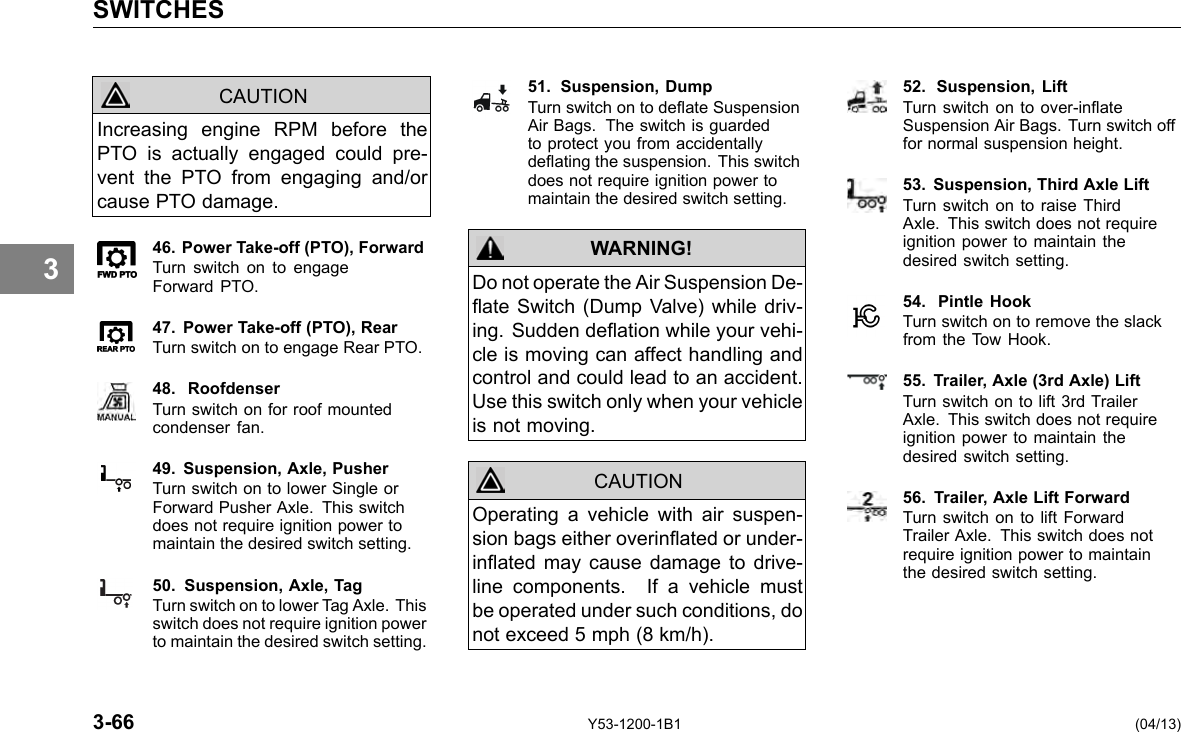 SWITCHES CAUTION Increasing engine RPM before the PTO is actually engaged could pre-vent the PTO from engaging and/or cause PTO damage. 46. Power Take-off (PTO), Forward Turn switch on to engage Forward PTO. 47. Power Take-off (PTO), Rear Turn switch on to engage Rear PTO. 48. Roofdenser Turn switch on for roof mounted condenser fan. 49. Suspension, Axle, Pusher Turn switch on to lower Single or Forward Pusher Axle. This switch does not require ignition power to maintain the desired switch setting. 50. Suspension, Axle, Tag Turn switch on to lower Tag Axle. This switch does not require ignition power to maintain the desired switch setting. 51. Suspension, Dump Turn switch on to deate Suspension Air Bags. The switch is guarded to protect you from accidentally deating the suspension. This switch does not require ignition power to maintain the desired switch setting. WARNING! CAUTION Do not operate the Air Suspension De-ate Switch (Dump Valve) while driv-ing. Sudden deation while your vehi-cle is moving can affect handling and control and could lead to an accident. Use this switch only when your vehicle is not moving. Operating a vehicle with air suspen-sion bags either overinated or under-inated may cause damage to drive-line components. If a vehicle must be operated under such conditions, do not exceed 5 mph (8 km/h). 52. Suspension, Lift Turn switch on to over-inate Suspension Air Bags. Turn switch off for normal suspension height. 53. Suspension, Third Axle Lift Turn switch on to raise Third Axle. This switch does not require ignition power to maintain the desired switch setting. 54. Pintle Hook Turn switch on to remove the slack from the Tow Hook. 55. Trailer, Axle (3rd Axle) Lift Turn switch on to lift 3rd Trailer Axle. This switch does not require ignition power to maintain the desired switch setting. 56. Trailer, Axle Lift Forward Turn switch on to lift Forward Trailer Axle. This switch does not require ignition power to maintain the desired switch setting. 3 3-66 Y53-1200-1B1 (04/13) 