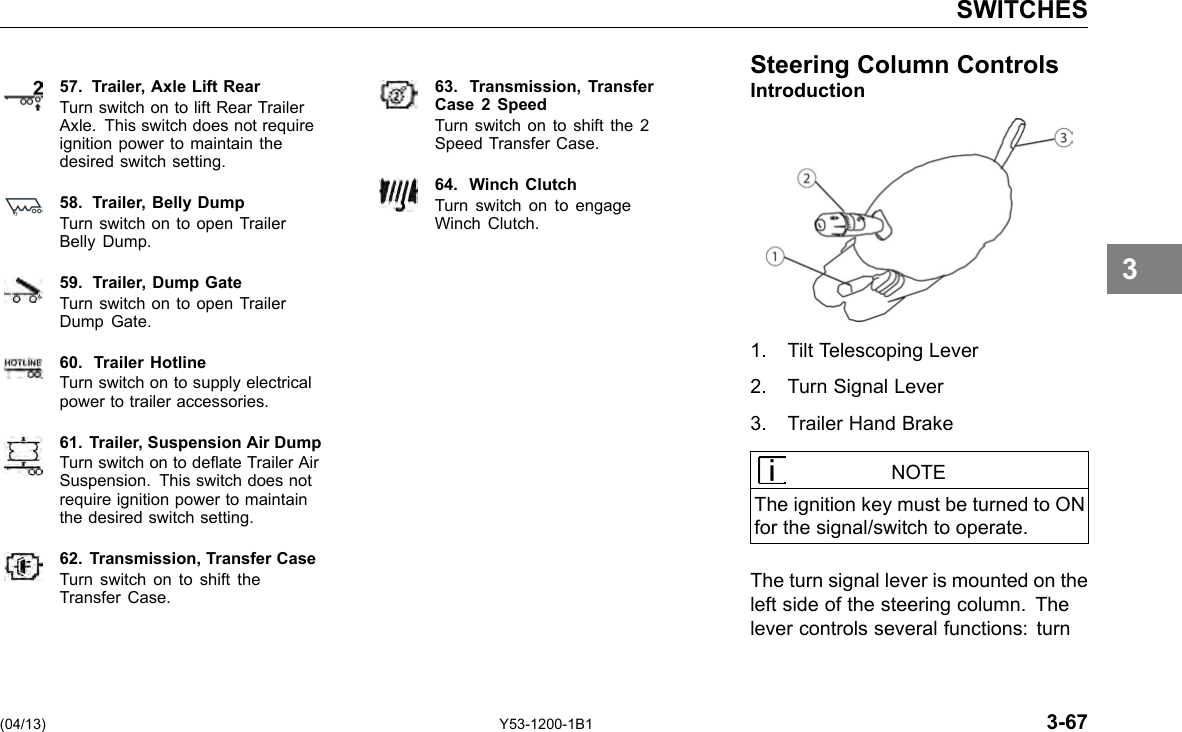SWITCHES 57. Trailer, Axle Lift Rear Turn switch on to lift Rear Trailer Axle. This switch does not require ignition power to maintain the desired switch setting. 58. Trailer, Belly Dump Turn switch on to open Trailer Belly Dump. 59. Trailer, Dump Gate Turn switch on to open Trailer Dump Gate. 60. Trailer Hotline Turn switch on to supply electrical power to trailer accessories. 61. Trailer, Suspension Air Dump Turn switch on to deate Trailer Air Suspension. This switch does not require ignition power to maintain the desired switch setting. 62. Transmission, Transfer Case Turn switch on to shift the Transfer Case. 63. Transmission, Transfer Case 2 Speed Turn switch on to shift the 2 Speed Transfer Case. 64. Winch Clutch Turn switch on to engage Winch Clutch. Steering Column ControlsIntroduction 1. Tilt Telescoping Lever 2. Turn Signal Lever 3. Trailer Hand Brake NOTE The ignition key must be turned to ON for the signal/switch to operate. The turn signal lever is mounted on the left side of the steering column. The lever controls several functions: turn 3 (04/13) Y53-1200-1B1 3-67 