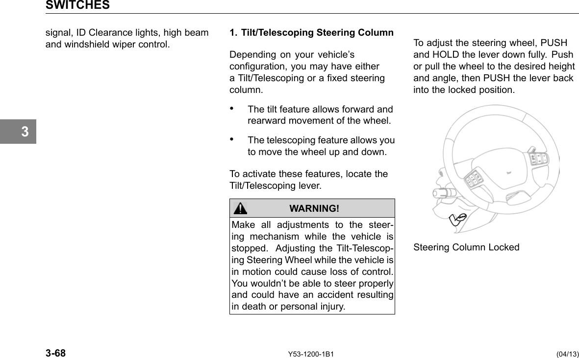 SWITCHES 3 signal, ID Clearance lights, high beam and windshield wiper control. 1. Tilt/Telescoping Steering Column Depending on your vehicle’s conguration, you may have either a Tilt/Telescoping or a xed steering column. • The tilt feature allows forward and rearward movement of the wheel. • The telescoping feature allows you to move the wheel up and down. To activate these features, locate the Tilt/Telescoping lever. WARNING! Make all adjustments to the steer-ing mechanism while the vehicle is stopped. Adjusting the Tilt-Telescop-ing Steering Wheel while the vehicle is in motion could cause loss of control. You wouldn’t be able to steer properly and could have an accident resulting in death or personal injury. To adjust the steering wheel, PUSH and HOLD the lever down fully. Push or pull the wheel to the desired height and angle, then PUSH the lever back into the locked position. Steering Column Locked 3-68 Y53-1200-1B1 (04/13) 
