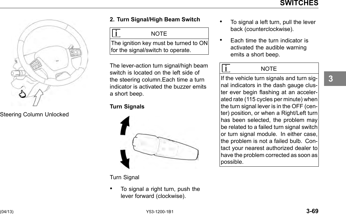 SWITCHES 2. Turn Signal/High Beam Switch NOTE The ignition key must be turned to ON for the signal/switch to operate. The lever-action turn signal/high beam switch is located on the left side of the steering column.Each time a turn indicator is activated the buzzer emits a short beep. Turn Signals Steering Column Unlocked Turn Signal • To signal a right turn, push the lever forward (clockwise). (04/13) Y53-1200-1B1 • To signal a left turn, pull the lever back (counterclockwise). • Each time the turn indicator is activated the audible warning emits a short beep. NOTE If the vehicle turn signals and turn sig-nal indicators in the dash gauge clus-ter ever begin ashing at an acceler-ated rate (115 cycles per minute) when the turn signal lever is in the OFF (cen-ter) position, or when a Right/Left turn has been selected, the problem may be related to a failed turn signal switch or turn signal module. In either case, the problem is not a failed bulb. Con-tact your nearest authorized dealer to have the problem corrected as soon as possible. 3-69 3 