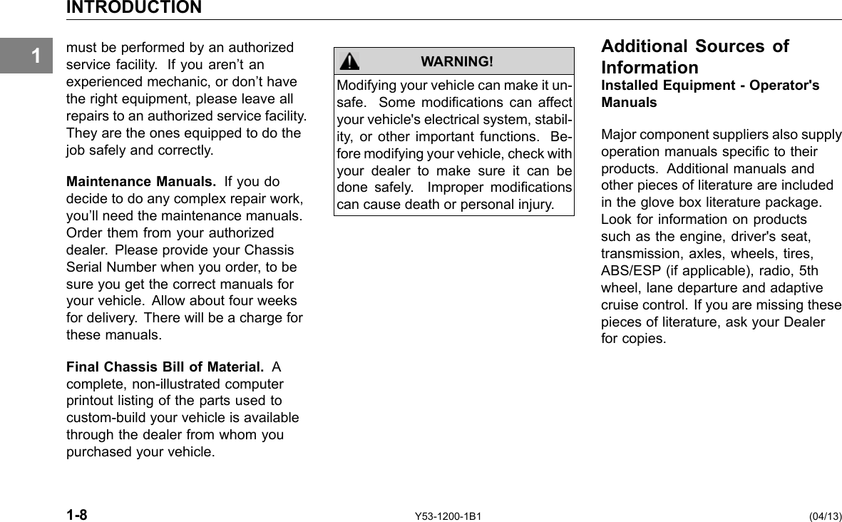 1 INTRODUCTION must be performed by an authorized service facility. If you aren’t an experienced mechanic, or don’t have the right equipment, please leave all repairs to an authorized service facility. They are the ones equipped to do the job safely and correctly. Maintenance Manuals. If you do decide to do any complex repair work, you’ll need the maintenance manuals. Order them from your authorized dealer. Please provide your Chassis Serial Number when you order, to be sure you get the correct manuals for your vehicle. Allow about four weeks for delivery. There will be a charge for these manuals. Final Chassis Bill of Material. A complete, non-illustrated computer printout listing of the parts used to custom-build your vehicle is available through the dealer from whom you purchased your vehicle. WARNING! Modifying your vehicle can make it un-safe. Some modications can affect your vehicle&apos;s electrical system, stabil-ity, or other important functions. Be-fore modifying your vehicle, check with your dealer to make sure it can be done safely. Improper modications can cause death or personal injury. Additional Sources of Information Installed Equipment - Operator&apos;s Manuals Major component suppliers also supply operation manuals specic to their products. Additional manuals and other pieces of literature are included in the glove box literature package. Look for information on products such as the engine, driver&apos;s seat, transmission, axles, wheels, tires, ABS/ESP (if applicable), radio, 5th wheel, lane departure and adaptive cruise control. If you are missing these pieces of literature, ask your Dealer for copies. 1-8 Y53-1200-1B1 (04/13) 