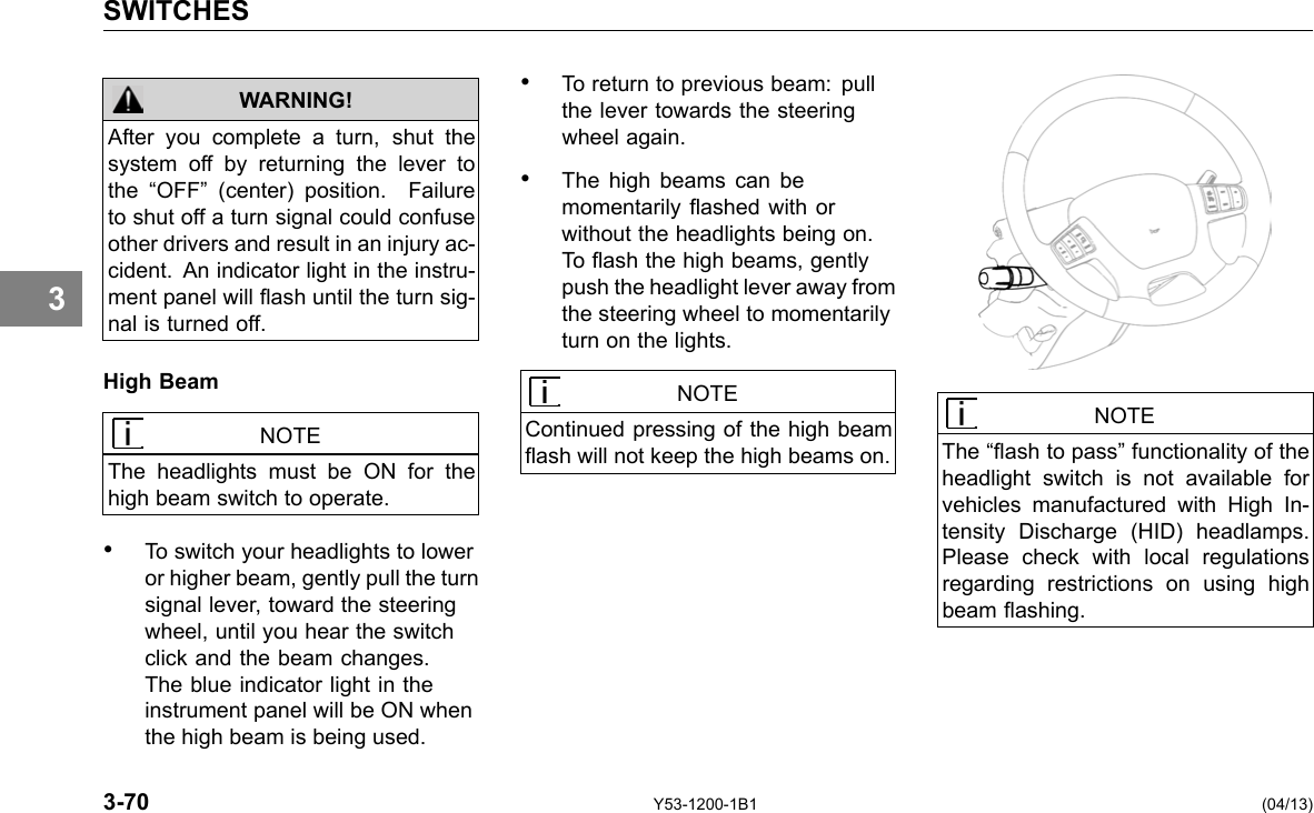 SWITCHES 3 WARNING! After you complete a turn, shut the system off by returning the lever to the “OFF” (center) position. Failure to shut off a turn signal could confuse other drivers and result in an injury ac-cident. An indicator light in the instru-ment panel will ash until the turn sig-nal is turned off. High Beam NOTE The headlights must be ON for the high beam switch to operate. • To switch your headlights to lower or higher beam, gently pull the turn signal lever, toward the steering wheel, until you hear the switch click and the beam changes. The blue indicator light in the instrument panel will be ON when the high beam is being used. • To return to previous beam: pull the lever towards the steering wheel again. • The high beams can be momentarily ashed with or without the headlights being on. To ash the high beams, gently push the headlight lever away from the steering wheel to momentarily turn on the lights. NOTE Continued pressing of the high beam ash will not keep the high beams on. NOTE The “ash to pass” functionality of the headlight switch is not available for vehicles manufactured with High In-tensity Discharge (HID) headlamps. Please check with local regulations regarding restrictions on using high beam ashing. 3-70 Y53-1200-1B1 (04/13) 