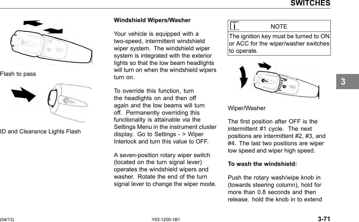 SWITCHES Windshield Wipers/Washer Your vehicle is equipped with a two-speed, intermittent windshield wiper system. The windshield wiper system is integrated with the exterior lights so that the low beam headlights will turn on when the windshield wipers Flash to pass turn on. To override this function, turn the headlights on and then off again and the low beams will turn off. Permanently overriding this functionality is attainable via the Settings Menu in the instrument cluster ID and Clearance Lights Flash display. Go to Settings - &gt; Wiper Interlock and turn this value to OFF. A seven-position rotary wiper switch (located on the turn signal lever) operates the windshield wipers and washer. Rotate the end of the turn signal lever to change the wiper mode. (04/13) Y53-1200-1B1 NOTE The ignition key must be turned to ON or ACC for the wiper/washer switches to operate. Wiper/Washer The rst position after OFF is the intermittent #1 cycle. The next positions are intermittent #2, #3, and #4. The last two positions are wiper low speed and wiper high speed. To wash the windshield: Push the rotary wash/wipe knob in (towards steering column), hold for more than 0.8 seconds and then release. hold the knob in to extend 3-71 3 