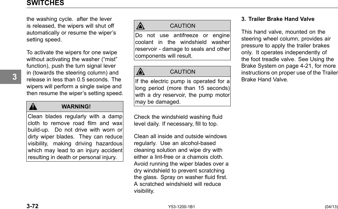 SWITCHES 3 the washing cycle. after the lever is released, the wipers will shut off automatically or resume the wiper’s setting speed. To activate the wipers for one swipe without activating the washer (“mist” function), push the turn signal lever in (towards the steering column) and release in less than 0.5 seconds. The wipers will perform a single swipe and then resume the wiper’s setting speed. WARNING! Clean blades regularly with a damp cloth to remove road lm and wax build-up. Do not drive with worn or dirty wiper blades. They can reduce visibility, making driving hazardous which may lead to an injury accident resulting in death or personal injury. CAUTION CAUTION Do not use antifreeze or engine coolant in the windshield washer reservoir - damage to seals and other components will result. If the electric pump is operated for a long period (more than 15 seconds) with a dry reservoir, the pump motor may be damaged. Check the windshield washing uid level daily. If necessary, ll to top. Clean all inside and outside windows regularly. Use an alcohol-based cleaning solution and wipe dry with either a lint-free or a chamois cloth. Avoid running the wiper blades over a dry windshield to prevent scratching the glass. Spray on washer uid rst. A scratched windshield will reduce visibility. 3. Trailer Brake Hand Valve This hand valve, mounted on the steering wheel column, provides air pressure to apply the trailer brakes only. It operates independently of the foot treadle valve. See Using the Brake System on page 4-21, for more instructions on proper use of the Trailer Brake Hand Valve. 3-72 Y53-1200-1B1 (04/13) 