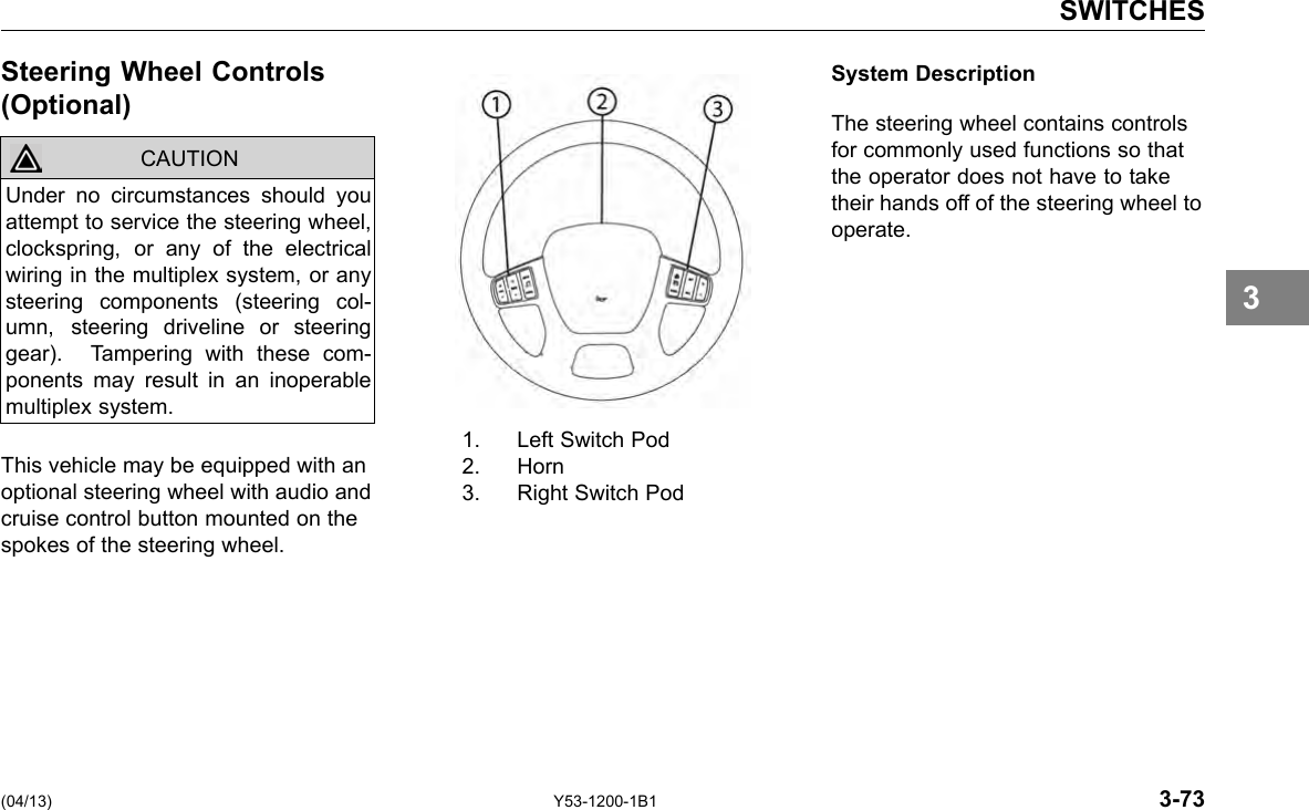 SWITCHES Steering Wheel Controls (Optional) CAUTION Under no circumstances should you attempt to service the steering wheel, clockspring, or any of the electrical wiring in the multiplex system, or any steering components (steering col-umn, steering driveline or steering gear). Tampering with these com-ponents may result in an inoperable multiplex system. This vehicle may be equipped with an optional steering wheel with audio and cruise control button mounted on the spokes of the steering wheel. 1. Left Switch Pod 2. Horn 3. Right Switch Pod System Description The steering wheel contains controls for commonly used functions so that the operator does not have to take their hands off of the steering wheel to operate. 3 (04/13) Y53-1200-1B1 3-73 