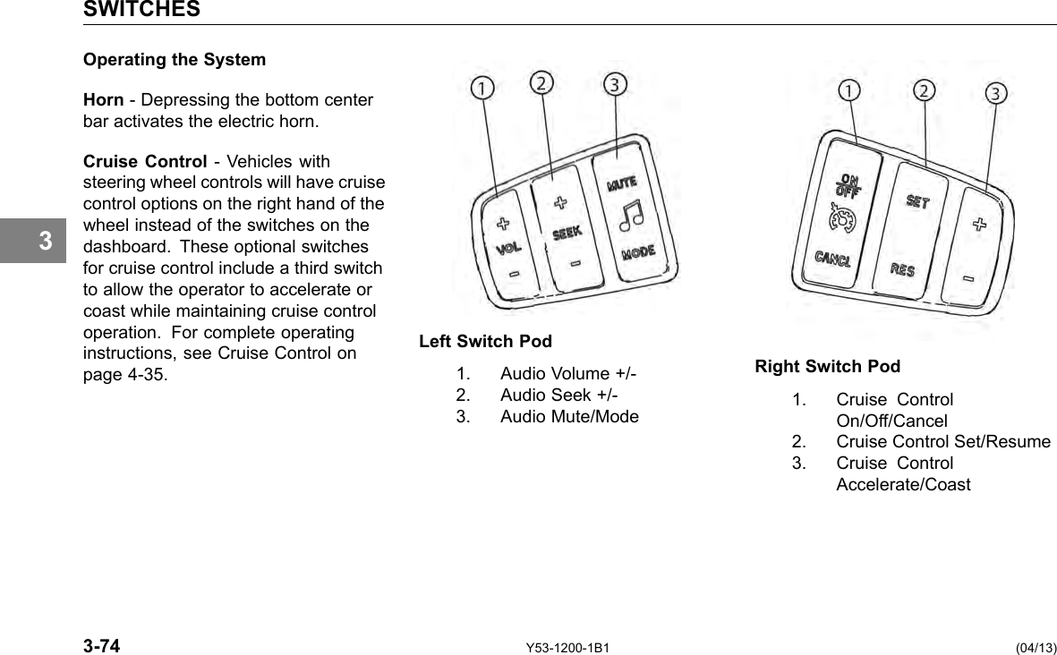 SWITCHES 3 Operating the System Horn - Depressing the bottom center bar activates the electric horn. Cruise Control -Vehicles with steering wheel controls will have cruise control options on the right hand of the wheel instead of the switches on the dashboard. These optional switches for cruise control include a third switch to allow the operator to accelerate or coast while maintaining cruise control operation. For complete operating instructions, see Cruise Control on page 4-35. 3-74 Left Switch Pod 1. Audio Volume +/-2. Audio Seek +/-3. Audio Mute/Mode Right Switch Pod 1. Cruise Control On/Off/Cancel 2. Cruise Control Set/Resume 3. Cruise Control Accelerate/Coast Y53-1200-1B1 (04/13) 