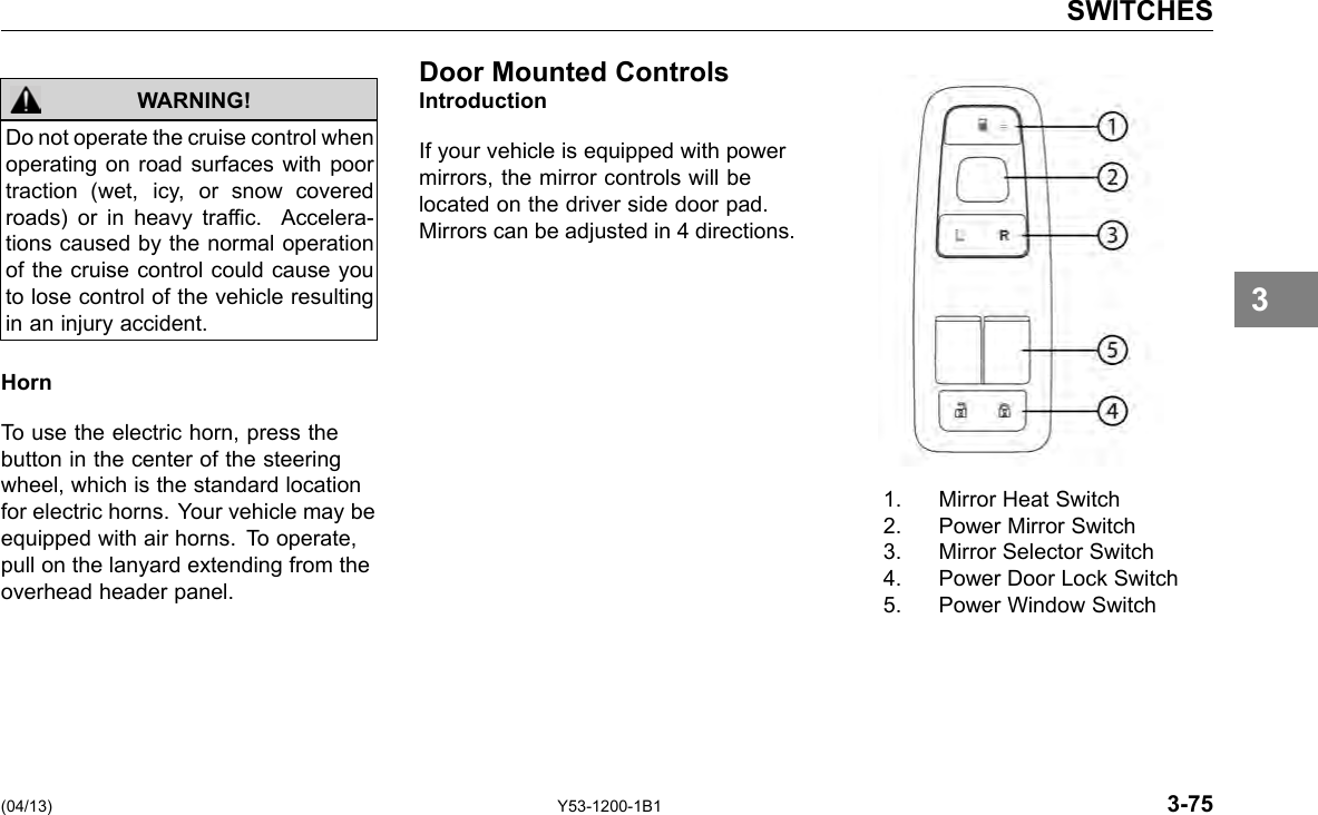 SWITCHES Do not operate the cruise control when operating on road surfaces with poor traction (wet, icy, or snow covered roads) or in heavy trafc. Accelera-tions caused by the normal operation of the cruise control could cause you to lose control of the vehicle resulting in an injury accident. WARNING! Horn To use the electric horn, press the button in the center of the steering wheel, which is the standard location for electric horns. Your vehicle may be equipped with air horns. To operate, pull on the lanyard extending from the overhead header panel. Door Mounted Controls Introduction If your vehicle is equipped with power mirrors, the mirror controls will be located on the driver side door pad. Mirrors can be adjusted in 4 directions. 1. Mirror Heat Switch 2. Power Mirror Switch 3. Mirror Selector Switch 4. Power Door Lock Switch 5. Power Window Switch 3 (04/13) Y53-1200-1B1 3-75 