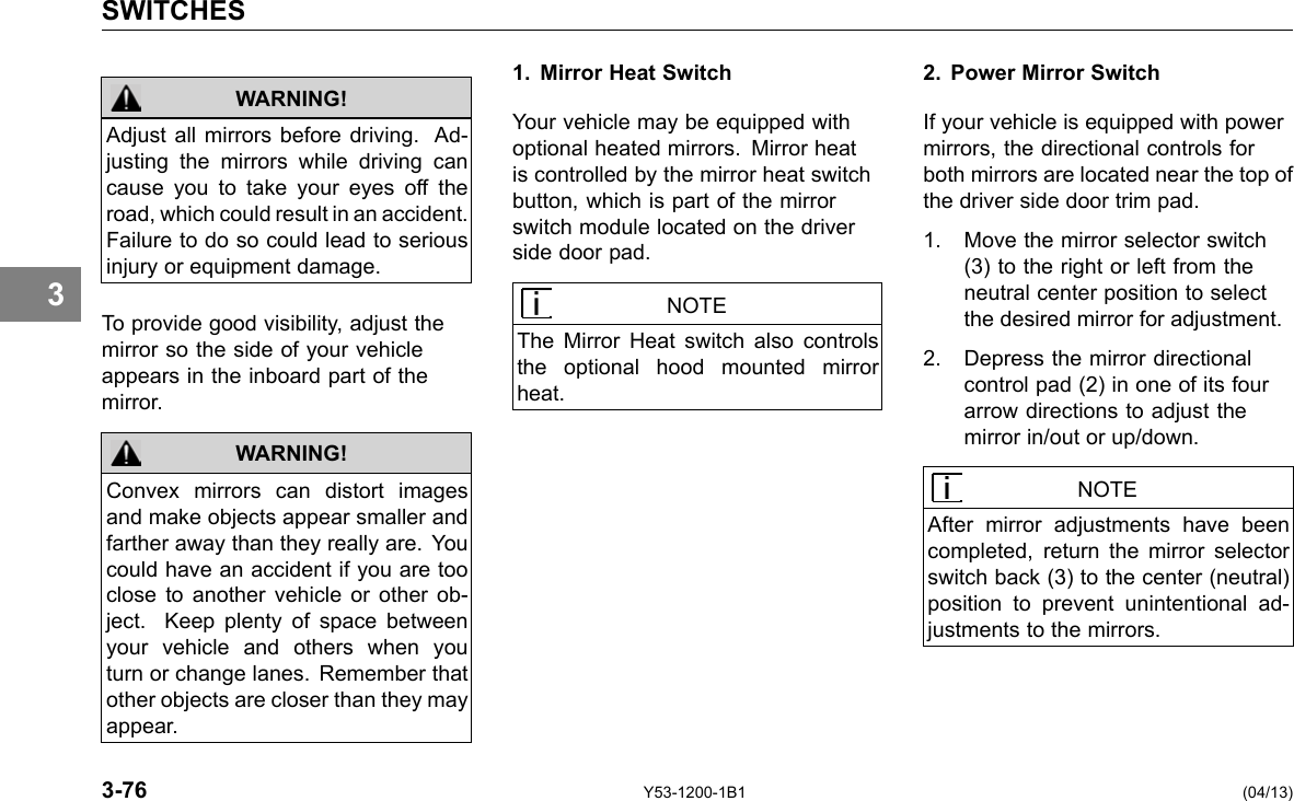 SWITCHES 3 Adjust all mirrors before driving. Ad-justing the mirrors while driving can cause you to take your eyes off the road, which could result in an accident. Failure to do so could lead to serious injury or equipment damage. WARNING! To provide good visibility, adjust the mirror so the side of your vehicle appears in the inboard part of the mirror. WARNING! Convex mirrors can distort images and make objects appear smaller and farther away than they really are. You could have an accident if you are too close to another vehicle or other ob-ject. Keep plenty of space between your vehicle and others when you turn or change lanes. Remember that other objects are closer than they may appear. 1. Mirror Heat Switch Your vehicle may be equipped with optional heated mirrors. Mirror heat is controlled by the mirror heat switch button, which is part of the mirror switch module located on the driver side door pad. NOTE The Mirror Heat switch also controls the optional hood mounted mirror heat. 2. Power Mirror Switch If your vehicle is equipped with power mirrors, the directional controls for both mirrors are located near the top of the driver side door trim pad. 1. Move the mirror selector switch (3) to the right or left from the neutral center position to select the desired mirror for adjustment. 2. Depress the mirror directional control pad (2) in one of its four arrow directions to adjust the mirror in/out or up/down. NOTE After mirror adjustments have been completed, return the mirror selector switch back (3) to the center (neutral) position to prevent unintentional ad-justments to the mirrors. 3-76 Y53-1200-1B1 (04/13) 