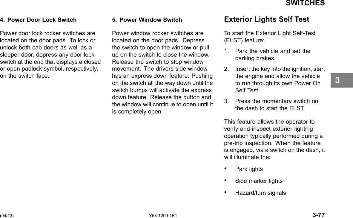 SWITCHES 4. Power Door Lock Switch Power door lock rocker switches are located on the door pads. To lock or unlock both cab doors as well as a sleeper door, depress any door lock switch at the end that displays a closed or open padlock symbol, respectively, on the switch face. 5. Power Window Switch Power window rocker switches are located on the door pads. Depress the switch to open the window or pull up on the switch to close the window. Release the switch to stop window movement. The drivers side window has an express down feature. Pushing on the switch all the way down until the switch bumps will activate the express down feature. Release the button and the window will continue to open until it is completely open. Exterior Lights Self Test To start the Exterior Light Self-Test (ELST) feature: 1. Park the vehicle and set the parking brakes. 2. Insert the key into the ignition, start the engine and allow the vehicle to run through its own Power On Self Test. 3. Press the momentary switch on the dash to start the ELST. This feature allows the operator to verify and inspect exterior lighting operation typically performed during a pre-trip inspection. When the feature is engaged, via a switch on the dash, it will illuminate the: • Park lights • Side marker lights • Hazard/turn signals 3 (04/13) Y53-1200-1B1 3-77 