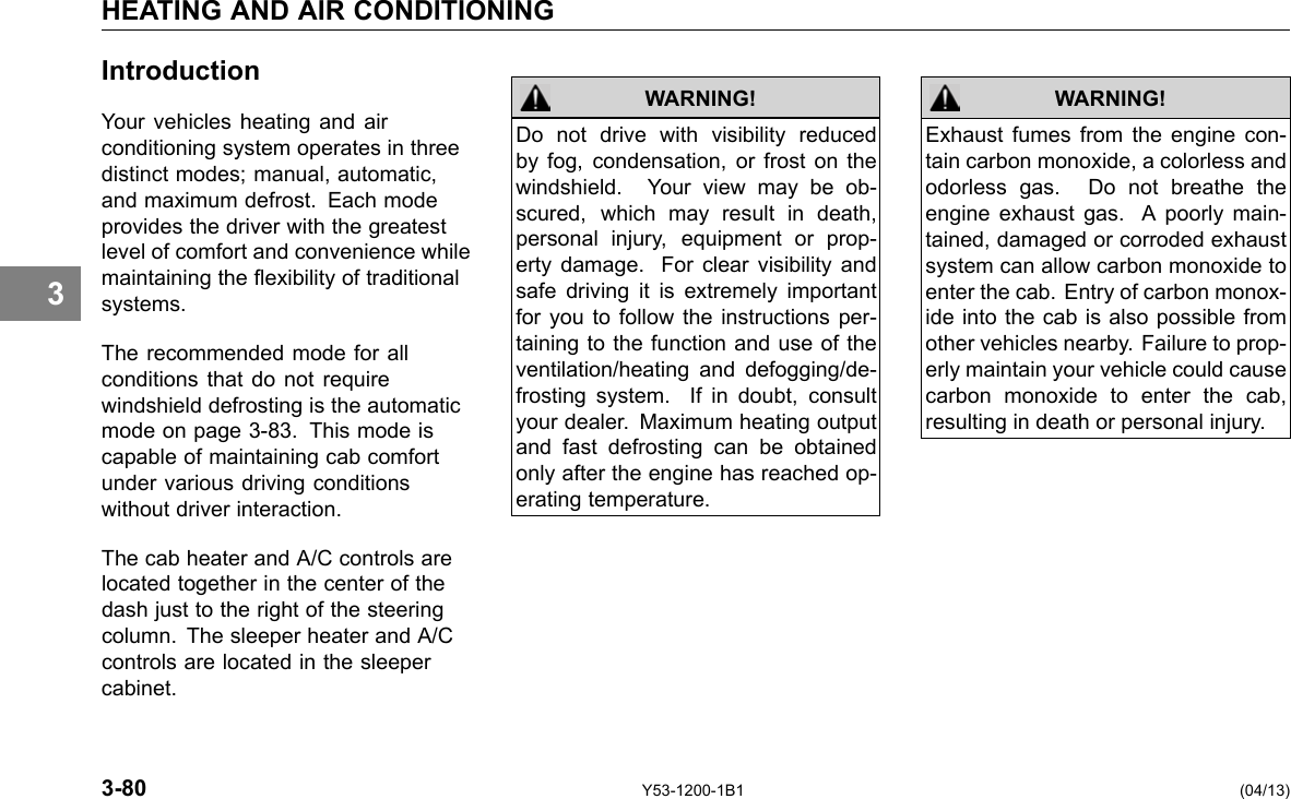 HEATING AND AIR CONDITIONING 3 Introduction Your vehicles heating and air conditioning system operates in three distinct modes; manual, automatic, and maximum defrost. Each mode provides the driver with the greatest level of comfort and convenience while maintaining the exibility of traditional systems. The recommended mode for all conditions that do not require windshield defrosting is the automatic mode on page 3-83. This mode is capable of maintaining cab comfort under various driving conditions without driver interaction. The cab heater and A/C controls are located together in the center of the dash just to the right of the steering column. The sleeper heater and A/C controls are located in the sleeper cabinet. WARNING! Do not drive with visibility reduced by fog, condensation, or frost on the windshield. Your view may be ob-scured, which may result in death, personal injury, equipment or prop-erty damage. For clear visibility and safe driving it is extremely important for you to follow the instructions per-taining to the function and use of the ventilation/heating and defogging/de-frosting system. If in doubt, consult your dealer. Maximum heating output and fast defrosting can be obtained only after the engine has reached op-erating temperature. WARNING! Exhaust fumes from the engine con-tain carbon monoxide, a colorless and odorless gas. Do not breathe the engine exhaust gas. A poorly main-tained, damaged or corroded exhaust system can allow carbon monoxide to enter the cab. Entry of carbon monox-ide into the cab is also possible from other vehicles nearby. Failure to prop-erly maintain your vehicle could cause carbon monoxide to enter the cab, resulting in death or personal injury. 3-80 Y53-1200-1B1 (04/13) 