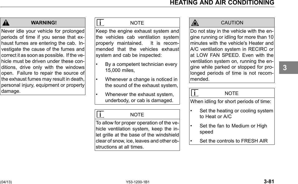 HEATING AND AIR CONDITIONING WARNING! Never idle your vehicle for prolonged periods of time if you sense that ex-haust fumes are entering the cab. In-vestigate the cause of the fumes and correct it as soon as possible. If the ve-hicle must be driven under these con-ditions, drive only with the windows open. Failure to repair the source of the exhaust fumes may result in death, personal injury, equipment or property damage. NOTE Keep the engine exhaust system and the vehicles cab ventilation system properly maintained. It is recom-mended that the vehicles exhaust system and cab be inspected: • By a competent technician every 15,000 miles, • Whenever a change is noticed in the sound of the exhaust system, • Whenever the exhaust system, underbody, or cab is damaged. NOTE To allow for proper operation of the ve-hicle ventilation system, keep the in-let grille at the base of the windshield clear of snow, ice, leaves and other ob-structions at all times. CAUTION Do not stay in the vehicle with the en-gine running or idling for more than 10 minutes with the vehicle&apos;s Heater and A/C ventilation system in RECIRC or at LOW FAN SPEED. Even with the ventilation system on, running the en-gine while parked or stopped for pro-longed periods of time is not recom-mended. NOTE When idling for short periods of time: • Set the heating or cooling system to Heat or A/C • Set the fan to Medium or High speed • Set the controls to FRESH AIR 3 (04/13) Y53-1200-1B1 3-81 