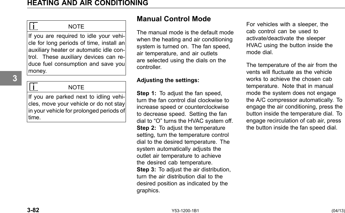 HEATING AND AIR CONDITIONING 3 NOTE If you are required to idle your vehi-cle for long periods of time, install an auxiliary heater or automatic idle con-trol. These auxiliary devices can re-duce fuel consumption and save you money. NOTE If you are parked next to idling vehi-cles, move your vehicle or do not stay in your vehicle for prolonged periods of time. Manual Control Mode The manual mode is the default mode when the heating and air conditioning system is turned on. The fan speed, air temperature, and air outlets are selected using the dials on the controller. Adjusting the settings: Step 1: To adjust the fan speed, turn the fan control dial clockwise to increase speed or counterclockwise to decrease speed. Setting the fan dial to “O” turns the HVAC system off. Step 2: To adjust the temperature setting, turn the temperature control dial to the desired temperature. The system automatically adjusts the outlet air temperature to achieve the desired cab temperature. Step 3: To adjust the air distribution, turn the air distribution dial to the desired position as indicated by the graphics. For vehicles with a sleeper, the cab control can be used to activate/deactivate the sleeper HVAC using the button inside the mode dial. The temperature of the air from the vents will uctuate as the vehicle works to achieve the chosen cab temperature. Note that in manual mode the system does not engage the A/C compressor automatically. To engage the air conditioning, press the button inside the temperature dial. To engage recirculation of cab air, press the button inside the fan speed dial. 3-82 Y53-1200-1B1 (04/13) 