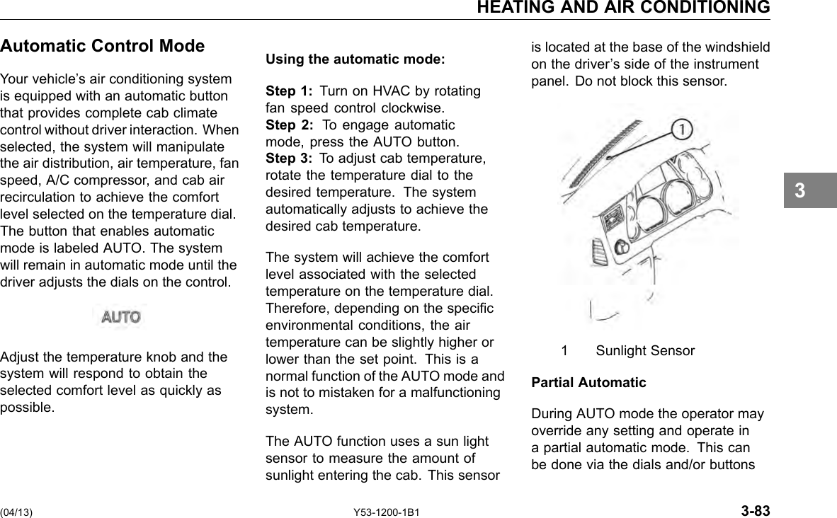 HEATING AND AIR CONDITIONING Automatic Control Mode Your vehicle’s air conditioning system is equipped with an automatic button that provides complete cab climate control without driver interaction. When selected, the system will manipulate the air distribution, air temperature, fan speed, A/C compressor, and cab air recirculation to achieve the comfort level selected on the temperature dial. The button that enables automatic mode is labeled AUTO. The system will remain in automatic mode until the driver adjusts the dials on the control. Adjust the temperature knob and the system will respond to obtain the selected comfort level as quickly as possible. Using the automatic mode: Step 1: Turn on HVAC by rotating fan speed control clockwise. Step 2: To engage automatic mode, press the AUTO button. Step 3: To adjust cab temperature, rotate the temperature dial to the desired temperature. The system automatically adjusts to achieve the desired cab temperature. The system will achieve the comfort level associated with the selected temperature on the temperature dial. Therefore, depending on the specic environmental conditions, the air temperature can be slightly higher or lower than the set point. This is a normal function of the AUTO mode and is not to mistaken for a malfunctioning system. The AUTO function uses a sun light sensor to measure the amount of sunlight entering the cab. This sensor is located at the base of the windshield on the driver’s side of the instrument panel. Do not block this sensor. 1 Sunlight Sensor Partial Automatic During AUTO mode the operator may override any setting and operate in a partial automatic mode. This can be done via the dials and/or buttons 3 (04/13) Y53-1200-1B1 3-83 