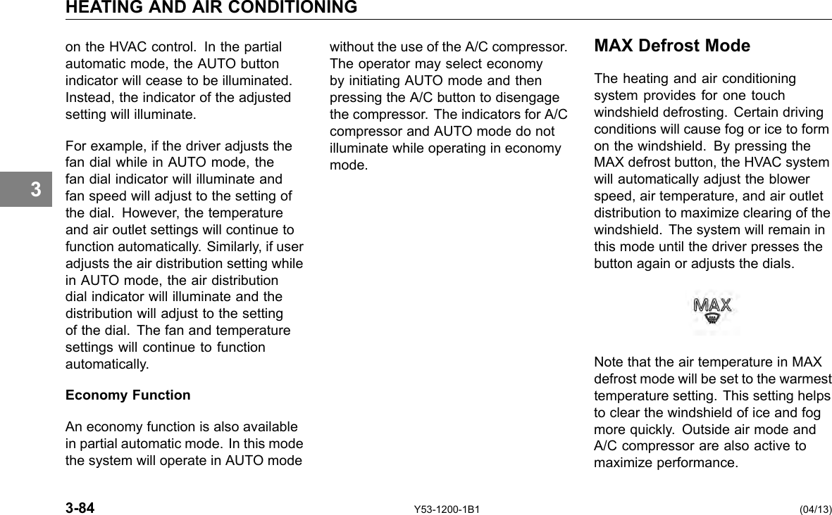 HEATING AND AIR CONDITIONING 3 on the HVAC control. In the partial automatic mode, the AUTO button indicator will cease to be illuminated. Instead, the indicator of the adjusted setting will illuminate. For example, if the driver adjusts the fan dial while in AUTO mode, the fan dial indicator will illuminate and fan speed will adjust to the setting of the dial. However, the temperature and air outlet settings will continue to function automatically. Similarly, if user adjusts the air distribution setting while in AUTO mode, the air distribution dial indicator will illuminate and the distribution will adjust to the setting of the dial. The fan and temperature settings will continue to function automatically. Economy Function An economy function is also available in partial automatic mode. In this mode the system will operate in AUTO mode without the use of the A/C compressor. The operator may select economy by initiating AUTO mode and then pressing the A/C button to disengage the compressor. The indicators for A/C compressor and AUTO mode do not illuminate while operating in economy mode. MAX Defrost Mode The heating and air conditioning system provides for one touch windshield defrosting. Certain driving conditions will cause fog or ice to form on the windshield. By pressing the MAX defrost button, the HVAC system will automatically adjust the blower speed, air temperature, and air outlet distribution to maximize clearing of the windshield. The system will remain in this mode until the driver presses the button again or adjusts the dials. Note that the air temperature in MAX defrost mode will be set to the warmest temperature setting. This setting helps to clear the windshield of ice and fog more quickly. Outside air mode and A/C compressor are also active to maximize performance. 3-84 Y53-1200-1B1 (04/13) 