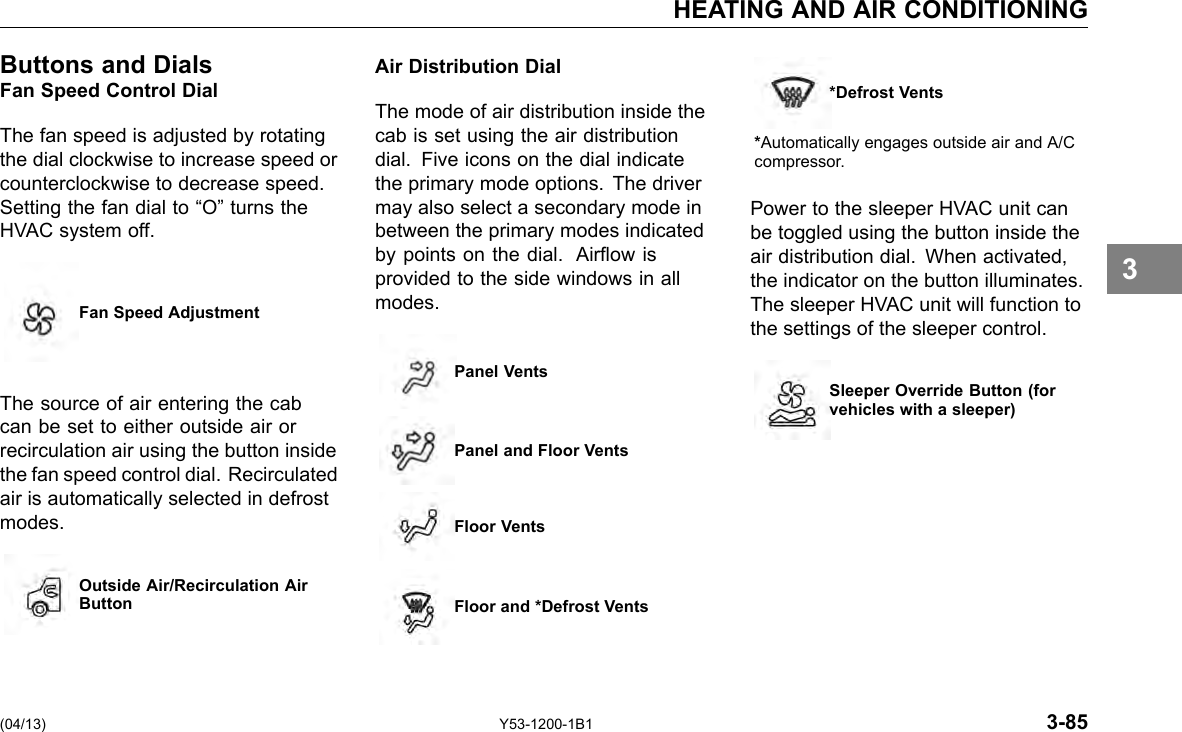 HEATING AND AIR CONDITIONING Buttons and Dials Fan Speed Control Dial The fan speed is adjusted by rotating the dial clockwise to increase speed or counterclockwise to decrease speed. Setting the fan dial to “O” turns the HVAC system off. Fan Speed Adjustment The source of air entering the cab can be set to either outside air or recirculation air using the button inside the fan speed control dial. Recirculated air is automatically selected in defrost modes. Outside Air/Recirculation AirButton Air Distribution Dial The mode of air distribution inside the cab is set using the air distribution dial. Five icons on the dial indicate the primary mode options. The driver may also select a secondary mode in between the primary modes indicated by points on the dial. Airow is provided to the side windows in all modes. Panel Vents Panel and Floor Vents Floor Vents Floor and *Defrost Vents *Defrost Vents *Automatically engages outside air and A/C compressor. Power to the sleeper HVAC unit can be toggled using the button inside the air distribution dial. When activated, the indicator on the button illuminates. The sleeper HVAC unit will function to the settings of the sleeper control. Sleeper Override Button (forvehicles with a sleeper) 3 (04/13) Y53-1200-1B1 3-85 