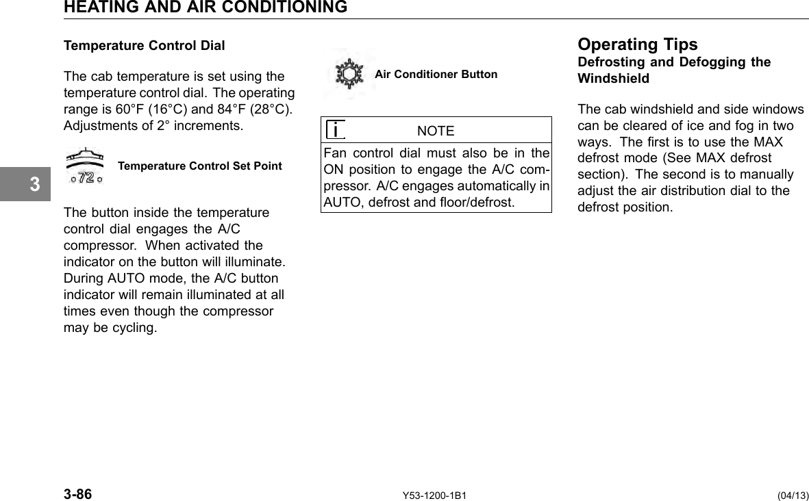 HEATING AND AIR CONDITIONING 3 Temperature Control Dial The cab temperature is set using the temperature control dial. The operating range is 60°F (16°C) and 84°F (28°C). Adjustments of 2° increments. Temperature Control Set Point The button inside the temperature control dial engages the A/C compressor. When activated the indicator on the button will illuminate. During AUTO mode, the A/C button indicator will remain illuminated at all times even though the compressor may be cycling. Air Conditioner Button NOTE Fan control dial must also be in the ON position to engage the A/C com-pressor. A/C engages automatically in AUTO, defrost and oor/defrost. Operating TipsDefrosting and Defogging the Windshield The cab windshield and side windows can be cleared of ice and fog in two ways. The rst is to use the MAX defrost mode (See MAX defrost section). The second is to manually adjust the air distribution dial to the defrost position. 3-86 Y53-1200-1B1 (04/13) 