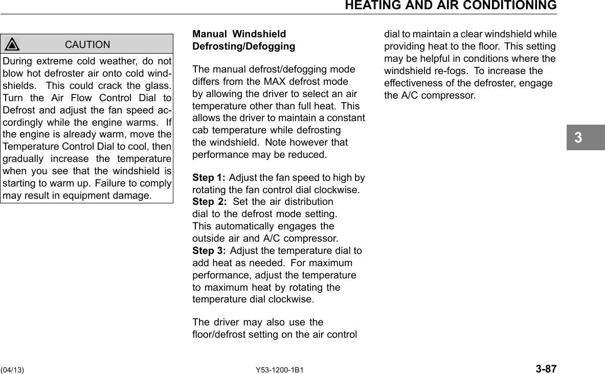 HEATING AND AIR CONDITIONING CAUTION During extreme cold weather, do not blow hot defroster air onto cold wind-shields. This could crack the glass. Turn the Air Flow Control Dial to Defrost and adjust the fan speed ac-cordingly while the engine warms. If the engine is already warm, move the Temperature Control Dial to cool, then gradually increase the temperature when you see that the windshield is starting to warm up. Failure to comply may result in equipment damage. Manual Windshield Defrosting/Defogging The manual defrost/defogging mode differs from the MAX defrost mode by allowing the driver to select an air temperature other than full heat. This allows the driver to maintain a constant cab temperature while defrosting the windshield. Note however that performance may be reduced. Step 1: Adjust the fan speed to high by rotating the fan control dial clockwise. Step 2: Set the air distribution dial to the defrost mode setting. This automatically engages the outside air and A/C compressor. Step 3: Adjust the temperature dial to add heat as needed. For maximum performance, adjust the temperature to maximum heat by rotating the temperature dial clockwise. The driver may also use the oor/defrost setting on the air control dial to maintain a clear windshield while providing heat to the oor. This setting may be helpful in conditions where the windshield re-fogs. To increase the effectiveness of the defroster, engage the A/C compressor. 3 (04/13) Y53-1200-1B1 3-87 