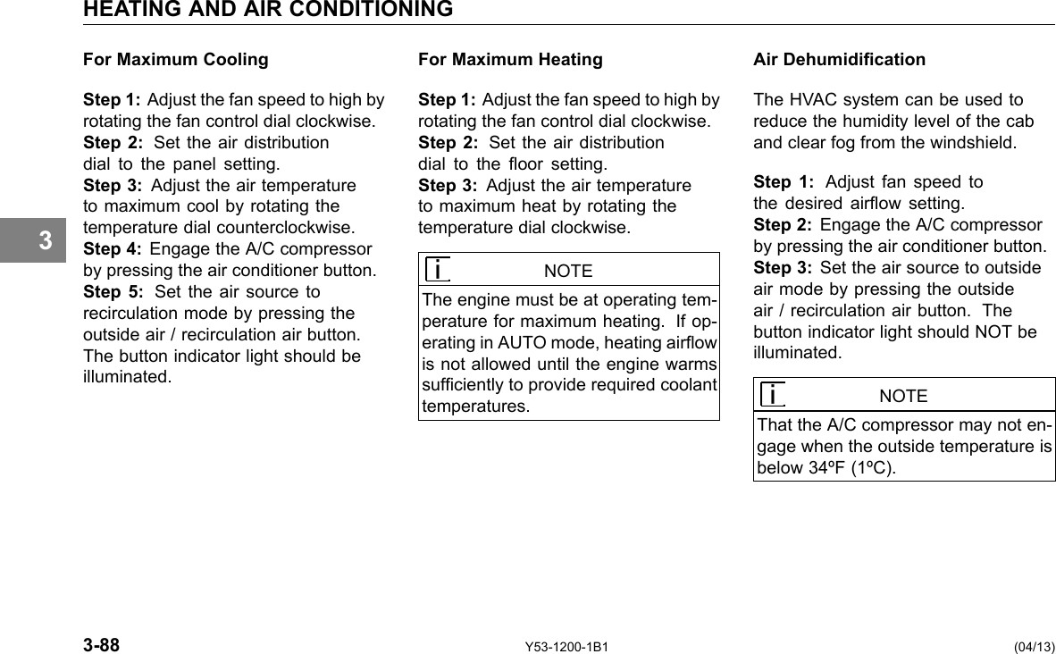 HEATING AND AIR CONDITIONING 3 For Maximum Cooling Step 1: Adjust the fan speed to high by rotating the fan control dial clockwise. Step 2: Set the air distribution dial to the panel setting. Step 3: Adjust the air temperature to maximum cool by rotating the temperature dial counterclockwise. Step 4: Engage the A/C compressor by pressing the air conditioner button. Step 5: Set the air source to recirculation mode by pressing the outside air / recirculation air button. The button indicator light should be illuminated. For Maximum Heating Step 1: Adjust the fan speed to high by rotating the fan control dial clockwise. Step 2: Set the air distribution dial to the oor setting. Step 3: Adjust the air temperature to maximum heat by rotating the temperature dial clockwise. NOTE The engine must be at operating tem-perature for maximum heating. If op-erating in AUTO mode, heating airow is not allowed until the engine warms sufciently to provide required coolant temperatures. Air Dehumidication The HVAC system can be used to reduce the humidity level of the cab and clear fog from the windshield. Step 1: Adjust fan speed to the desired airow setting. Step 2: Engage the A/C compressor by pressing the air conditioner button. Step 3: Set the air source to outside air mode by pressing the outside air / recirculation air button. The button indicator light should NOT be illuminated. NOTE That the A/C compressor may not en-gage when the outside temperature is below 34ºF (1ºC). 3-88 Y53-1200-1B1 (04/13) 