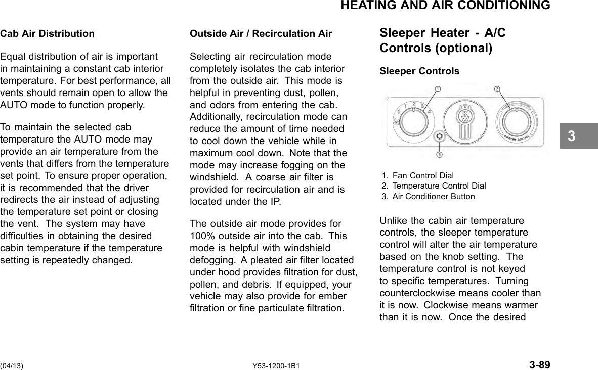 HEATING AND AIR CONDITIONING Cab Air Distribution Equal distribution of air is important in maintaining a constant cab interior temperature. For best performance, all vents should remain open to allow the AUTO mode to function properly. To maintain the selected cab temperature the AUTO mode may provide an air temperature from the vents that differs from the temperature set point. To ensure proper operation, it is recommended that the driver redirects the air instead of adjusting the temperature set point or closing the vent. The system may have difculties in obtaining the desired cabin temperature if the temperature setting is repeatedly changed. Outside Air / Recirculation Air Selecting air recirculation mode completely isolates the cab interior from the outside air. This mode is helpful in preventing dust, pollen, and odors from entering the cab. Additionally, recirculation mode can reduce the amount of time needed to cool down the vehicle while in maximum cool down. Note that the mode may increase fogging on the windshield. A coarse air lter is provided for recirculation air and is located under the IP. The outside air mode provides for 100% outside air into the cab. This mode is helpful with windshield defogging. A pleated air lter located under hood provides ltration for dust, pollen, and debris. If equipped, your vehicle may also provide for ember ltration or ne particulate ltration. Sleeper Heater - A/C Controls (optional) Sleeper Controls 1. Fan Control Dial 2. Temperature Control Dial 3. Air Conditioner Button Unlike the cabin air temperature controls, the sleeper temperature control will alter the air temperature based on the knob setting. The temperature control is not keyed to specic temperatures. Turning counterclockwise means cooler than it is now. Clockwise means warmer than it is now. Once the desired 3 (04/13) Y53-1200-1B1 3-89 