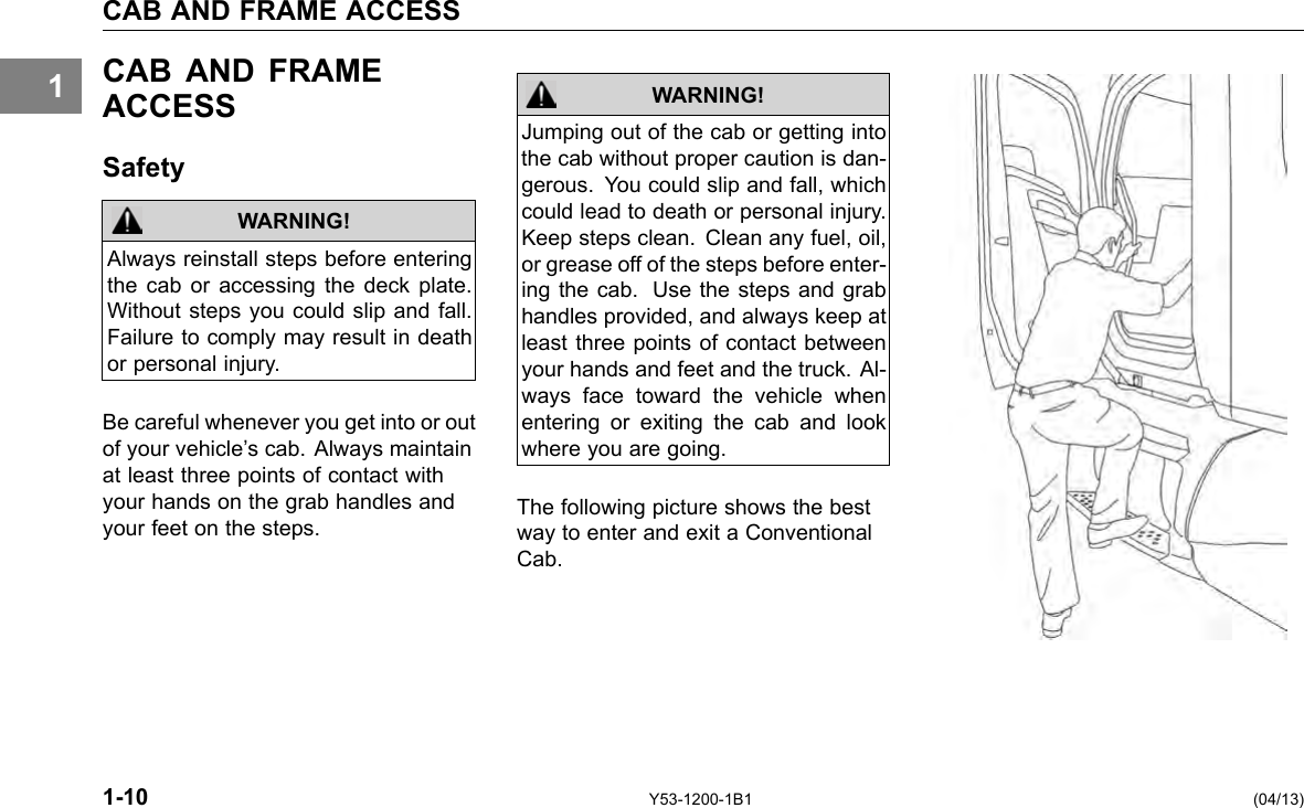 1 CAB AND FRAME ACCESS CAB AND FRAME ACCESS Safety WARNING! Always reinstall steps before entering the cab or accessing the deck plate. Without steps you could slip and fall. Failure to comply may result in death or personal injury. Be careful whenever you get into or out of your vehicle’s cab. Always maintain at least three points of contact with your hands on the grab handles and your feet on the steps. Jumping out of the cab or getting into the cab without proper caution is dan-gerous. You could slip and fall, which could lead to death or personal injury. Keep steps clean. Clean any fuel, oil, or grease off of the steps before enter-ing the cab. Use the steps and grab handles provided, and always keep at least three points of contact between your hands and feet and the truck. Al-ways face toward the vehicle when entering or exiting the cab and look where you are going. WARNING! The following picture shows the best way to enter and exit a Conventional Cab. 1-10 Y53-1200-1B1 (04/13) 