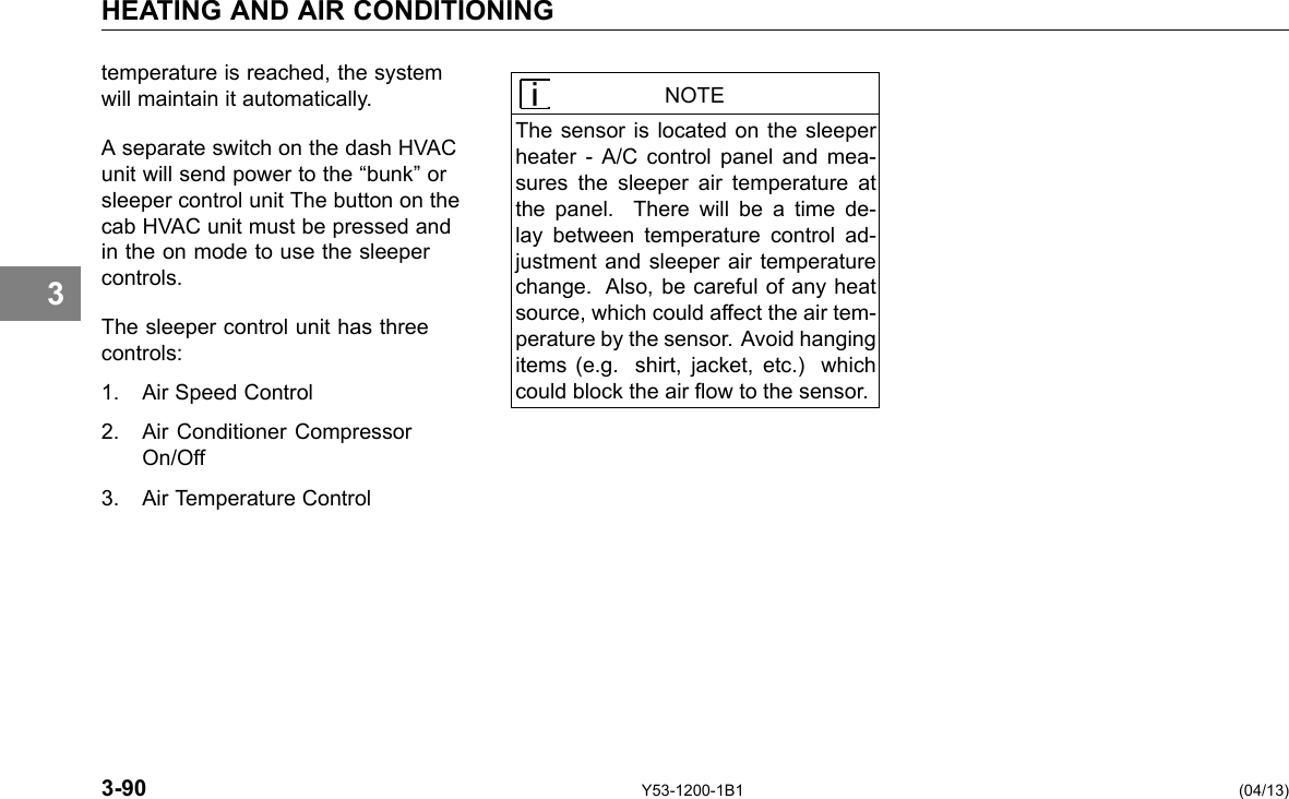 HEATING AND AIR CONDITIONING 3 temperature is reached, the system will maintain it automatically. A separate switch on the dash HVAC unit will send power to the “bunk” or sleeper control unit The button on the cab HVAC unit must be pressed and in the on mode to use the sleeper controls. The sleeper control unit has three controls: 1. Air Speed Control 2. Air Conditioner Compressor On/Off 3. Air Temperature Control NOTE The sensor is located on the sleeper heater - A/C control panel and mea-sures the sleeper air temperature at the panel. There will be a time de-lay between temperature control ad-justment and sleeper air temperature change. Also, be careful of any heat source, which could affect the air tem-perature by the sensor. Avoid hanging items (e.g. shirt, jacket, etc.) which could block the air ow to the sensor. 3-90 Y53-1200-1B1 (04/13) 