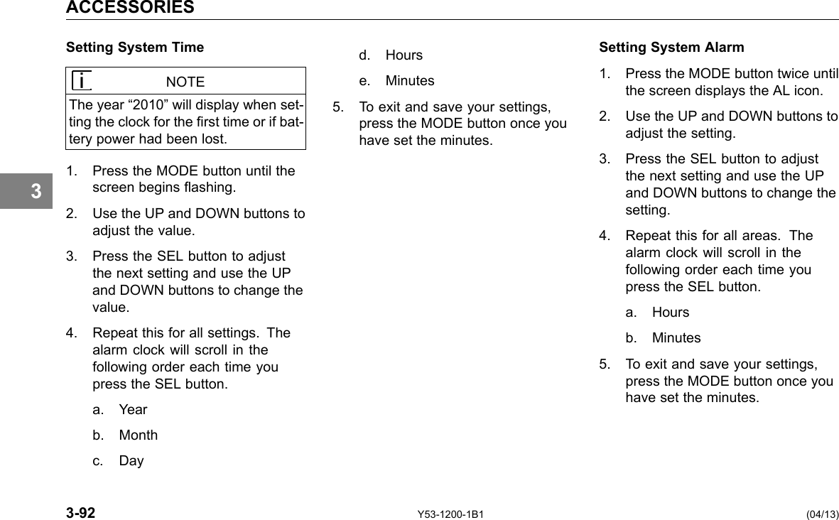 ACCESSORIES 3 Setting System Time NOTE The year “2010” will display when set-ting the clock for the rst time or if bat-tery power had been lost. 1. Press the MODE button until the screen begins ashing. 2. Use the UP and DOWN buttons to adjust the value. 3. Press the SEL button to adjust the next setting and use the UP and DOWN buttons to change the value. 4. Repeat this for all settings. The alarm clock will scroll in the following order each time you press the SEL button. a. Year b. Month c. Day Setting System Alarm d. Hours 1. Press the MODE button twice until e. Minutes the screen displays the AL icon. 5. To exit and save your settings, 2. Use the UP and DOWN buttons to press the MODE button once you adjust the setting. have set the minutes. 3. Press the SEL button to adjust the next setting and use the UP and DOWN buttons to change the setting. 4. Repeat this for all areas. The alarm clock will scroll in the following order each time you press the SEL button. a. Hours b. Minutes 5. To exit and save your settings, press the MODE button once you have set the minutes. 3-92 Y53-1200-1B1 (04/13) 