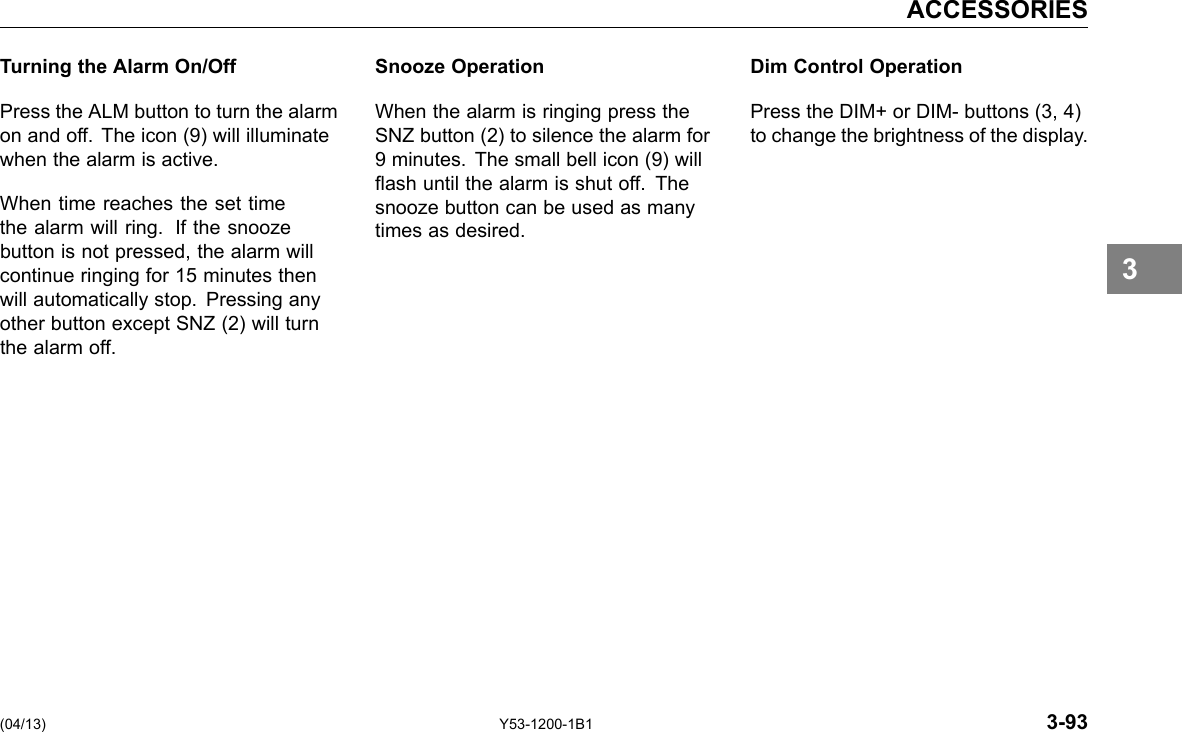 ACCESSORIES Turning the Alarm On/Off Press the ALM button to turn the alarm on and off. The icon (9) will illuminate when the alarm is active. When time reaches the set time the alarm will ring. If the snooze button is not pressed, the alarm will continue ringing for 15 minutes then will automatically stop. Pressing any other button except SNZ (2) will turn the alarm off. Snooze Operation Dim Control Operation When the alarm is ringing press the Press the DIM+ or DIM- buttons (3, 4) SNZ button (2) to silence the alarm for to change the brightness of the display. 9 minutes. The small bell icon (9) will ash until the alarm is shut off. The snooze button can be used as many times as desired. 3 (04/13) Y53-1200-1B1 3-93 