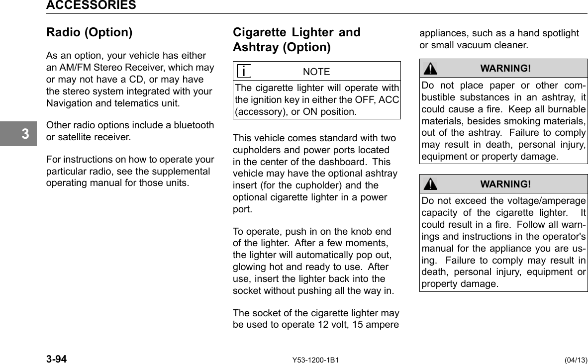 ACCESSORIES 3 Radio (Option) As an option, your vehicle has either an AM/FM Stereo Receiver, which may or may not have a CD, or may have the stereo system integrated with your Navigation and telematics unit. Other radio options include a bluetooth or satellite receiver. For instructions on how to operate your particular radio, see the supplemental operating manual for those units. Cigarette Lighter and Ashtray (Option) NOTE The cigarette lighter will operate with the ignition key in either the OFF, ACC (accessory), or ON position. This vehicle comes standard with two cupholders and power ports located in the center of the dashboard. This vehicle may have the optional ashtray insert (for the cupholder) and the optional cigarette lighter in a power port. To operate, push in on the knob end of the lighter. After a few moments, the lighter will automatically pop out, glowing hot and ready to use. After use, insert the lighter back into the socket without pushing all the way in. The socket of the cigarette lighter may be used to operate 12 volt, 15 ampere appliances, such as a hand spotlight or small vacuum cleaner. WARNING! WARNING! Do not place paper or other com-bustible substances in an ashtray, it could cause a re. Keep all burnable materials, besides smoking materials, out of the ashtray. Failure to comply may result in death, personal injury, equipment or property damage. Do not exceed the voltage/amperage capacity of the cigarette lighter. It could result in a re. Follow all warn-ings and instructions in the operator&apos;s manual for the appliance you are us-ing. Failure to comply may result in death, personal injury, equipment or property damage. 3-94 Y53-1200-1B1 (04/13) 