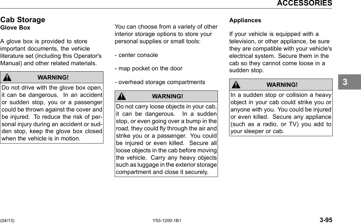 ACCESSORIES Cab StorageGlove Box A glove box is provided to store important documents, the vehicle literature set (including this Operator&apos;s Manual) and other related materials. WARNING! Do not drive with the glove box open, it can be dangerous. In an accident or sudden stop, you or a passenger could be thrown against the cover and be injured. To reduce the risk of per-sonal injury during an accident or sud-den stop, keep the glove box closed when the vehicle is in motion. You can choose from a variety of other interior storage options to store your personal supplies or small tools: - center console - map pocket on the door - overhead storage compartments Do not carry loose objects in your cab, it can be dangerous. In a sudden stop, or even going over a bump in the road, they could y through the air and strike you or a passenger. You could be injured or even killed. Secure all loose objects in the cab before moving the vehicle. Carry any heavy objects such as luggage in the exterior storage compartment and close it securely. WARNING! Appliances If your vehicle is equipped with a television, or other appliance, be sure they are compatible with your vehicle&apos;s electrical system. Secure them in the cab so they cannot come loose in a sudden stop. WARNING! In a sudden stop or collision a heavy object in your cab could strike you or anyone with you. You could be injured or even killed. Secure any appliance (such as a radio, or TV) you add to your sleeper or cab. 3 (04/13) Y53-1200-1B1 3-95 