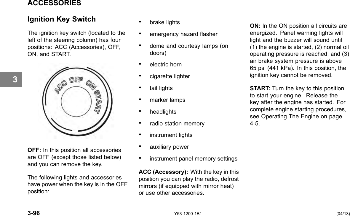 ACCESSORIES 3 Ignition Key Switch The ignition key switch (located to the left of the steering column) has four positions: ACC (Accessories), OFF, ON, and START. OFF: In this position all accessories are OFF (except those listed below) and you can remove the key. The following lights and accessories have power when the key is in the OFF position: • brake lights • emergency hazard asher • dome and courtesy lamps (on doors) • electric horn • cigarette lighter • tail lights • marker lamps • headlights • radio station memory • instrument lights • auxiliary power • instrument panel memory settings ACC (Accessory): With the key in this position you can play the radio, defrost mirrors (if equipped with mirror heat) or use other accessories. ON: In the ON position all circuits are energized. Panel warning lights will light and the buzzer will sound until (1) the engine is started, (2) normal oil operating pressure is reached, and (3) air brake system pressure is above 65 psi (441 kPa). In this position, the ignition key cannot be removed. START: Turn the key to this position to start your engine. Release the key after the engine has started. For complete engine starting procedures, see Operating The Engine on page 4-5. 3-96 Y53-1200-1B1 (04/13) 