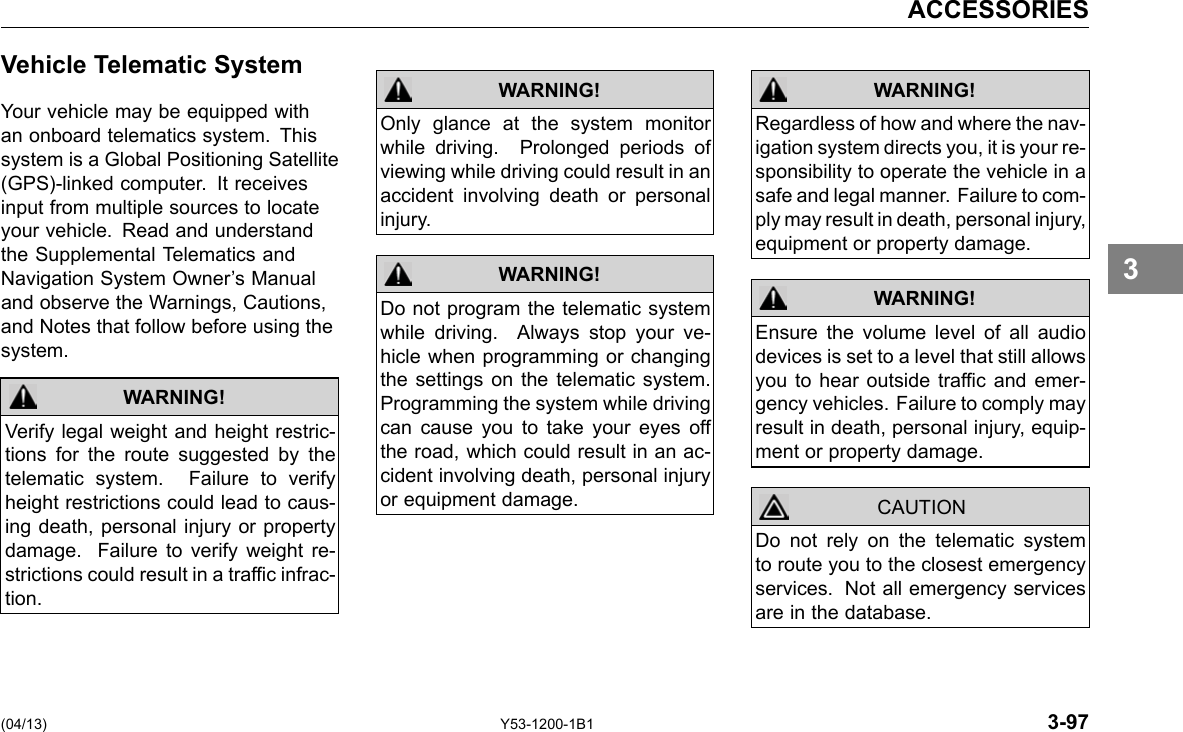ACCESSORIES Vehicle Telematic System Your vehicle may be equipped with an onboard telematics system. This system is a Global Positioning Satellite (GPS)-linked computer. It receives input from multiple sources to locate your vehicle. Read and understand the Supplemental Telematics and Navigation System Owner’s Manual and observe the Warnings, Cautions, and Notes that follow before using the system. WARNING! Verify legal weight and height restric-tions for the route suggested by the telematic system. Failure to verify height restrictions could lead to caus-ing death, personal injury or property damage. Failure to verify weight re-strictions could result in a trafc infrac-tion. WARNING! Only glance at the system monitor while driving. Prolonged periods of viewing while driving could result in an accident involving death or personal injury. Do not program the telematic system while driving. Always stop your ve-hicle when programming or changing the settings on the telematic system. Programming the system while driving can cause you to take your eyes off the road, which could result in an ac-cident involving death, personal injury or equipment damage. WARNING! WARNING! WARNING! CAUTION Regardless of how and where the nav-igation system directs you, it is your re-sponsibility to operate the vehicle in a safe and legal manner. Failure to com-ply may result in death, personal injury, equipment or property damage. Ensure the volume level of all audio devices is set to a level that still allows you to hear outside trafc and emer-gency vehicles. Failure to comply may result in death, personal injury, equip-ment or property damage. Do not rely on the telematic system to route you to the closest emergency services. Not all emergency services are in the database. 3 (04/13) Y53-1200-1B1 3-97 