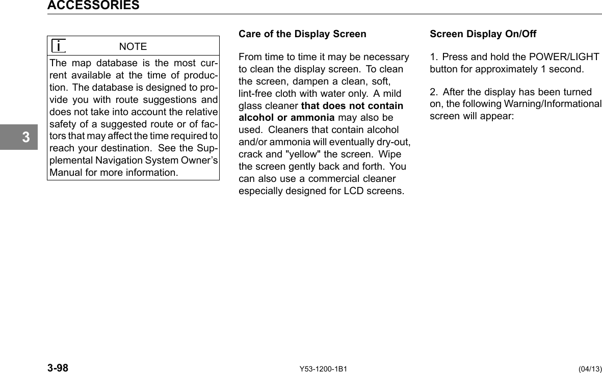 ACCESSORIES 3 NOTE The map database is the most cur-rent available at the time of produc-tion. The database is designed to pro-vide you with route suggestions and does not take into account the relative safety of a suggested route or of fac-tors that may affect the time required to reach your destination. See the Sup-plemental Navigation System Owner’s Manual for more information. Care of the Display Screen From time to time it may be necessary to clean the display screen. To clean the screen, dampen a clean, soft, lint-free cloth with water only. A mild glass cleaner that does not contain alcohol or ammonia may also be used. Cleaners that contain alcohol and/or ammonia will eventually dry-out, crack and &quot;yellow&quot; the screen. Wipe the screen gently back and forth. You can also use a commercial cleaner especially designed for LCD screens. Screen Display On/Off 1. Press and hold the POWER/LIGHT button for approximately 1 second. 2. After the display has been turned on, the following Warning/Informational screen will appear: 3-98 Y53-1200-1B1 (04/13) 