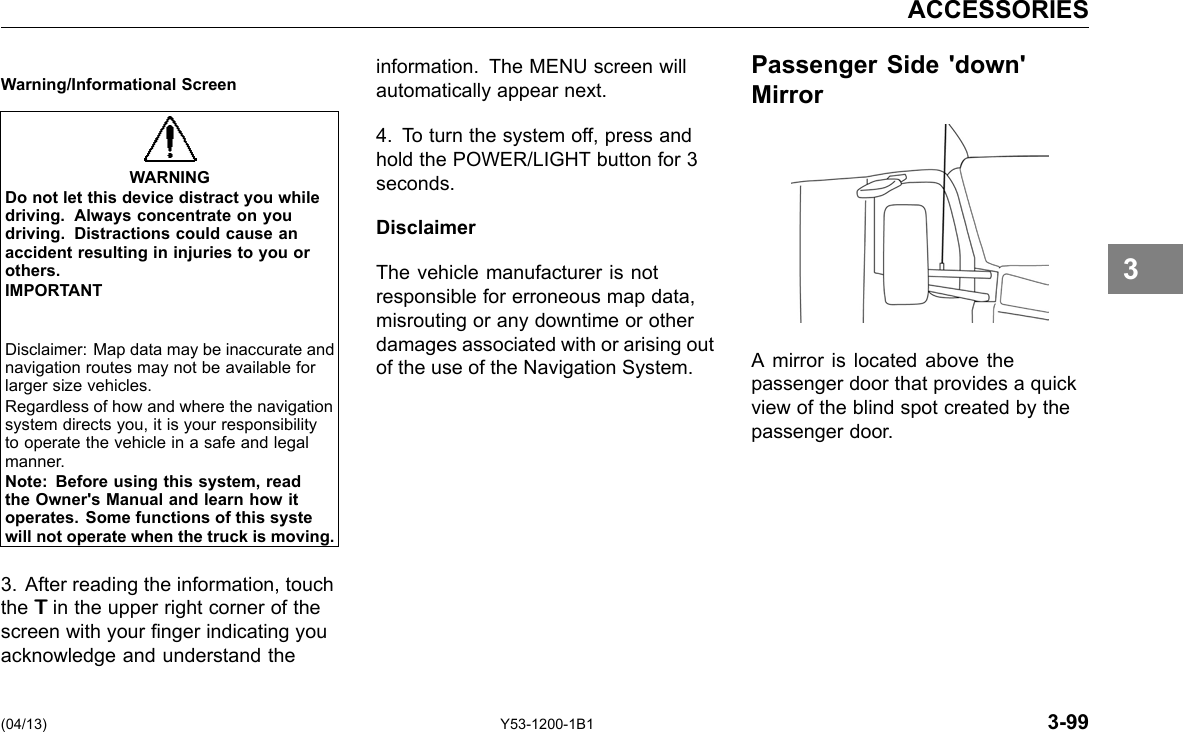 ACCESSORIES Warning/Informational Screen WARNING Do not let this device distract you whiledriving. Always concentrate on youdriving. Distractions could cause anaccident resulting in injuries to you orothers. IMPORTANT Disclaimer: Map data may be inaccurate and navigation routes may not be available for larger size vehicles. Regardless of how and where the navigation system directs you, it is your responsibility to operate the vehicle in a safe and legal manner. Note: Before using this system, readthe Owner&apos;s Manual and learn how it operates. Some functions of this systewill not operate when the truck is moving. 3. After reading the information, touch the TTTin the upper right corner of the screen with your nger indicating you acknowledge and understand the information. The MENU screen will Passenger Side &apos;down&apos; automatically appear next. Mirror 4. To turn the system off, press and hold the POWER/LIGHT button for 3 seconds. Disclaimer The vehicle manufacturer is not responsible for erroneous map data, misrouting or any downtime or other damages associated with or arising out of the use of the Navigation System. A mirror is located above the passenger door that provides a quick view of the blind spot created by the passenger door. 3 (04/13) Y53-1200-1B1 3-99 