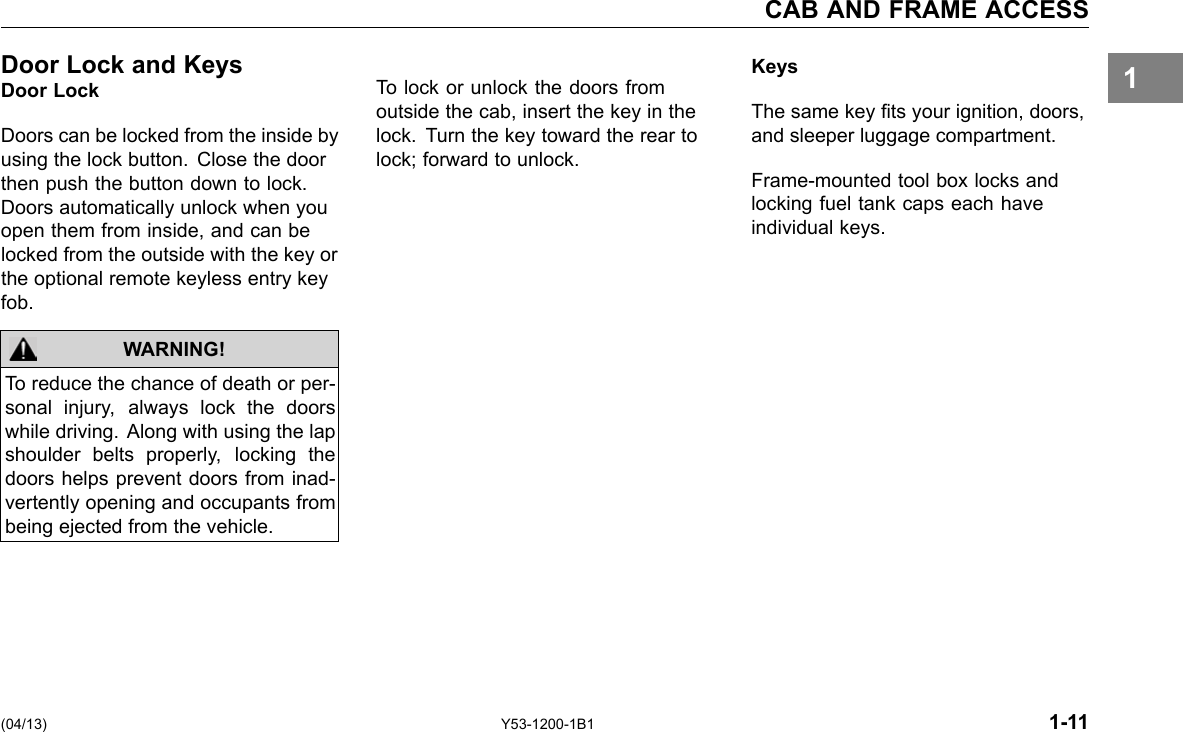 CAB AND FRAME ACCESS 1Door Lock and KeysDoor Lock Doors can be locked from the inside by using the lock button. Close the door then push the button down to lock. Doors automatically unlock when you open them from inside, and can be locked from the outside with the key or the optional remote keyless entry key fob. WARNING! To reduce the chance of death or per-sonal injury, always lock the doors while driving. Along with using the lap shoulder belts properly, locking the doors helps prevent doors from inad-vertently opening and occupants from being ejected from the vehicle. KeysTo lock or unlock the doors from outside the cab, insert the key in the The same key ts your ignition, doors, lock. Turn the key toward the rear to and sleeper luggage compartment. lock; forward to unlock. Frame-mounted tool box locks and locking fuel tank caps each have individual keys. (04/13) Y53-1200-1B1 1-11 