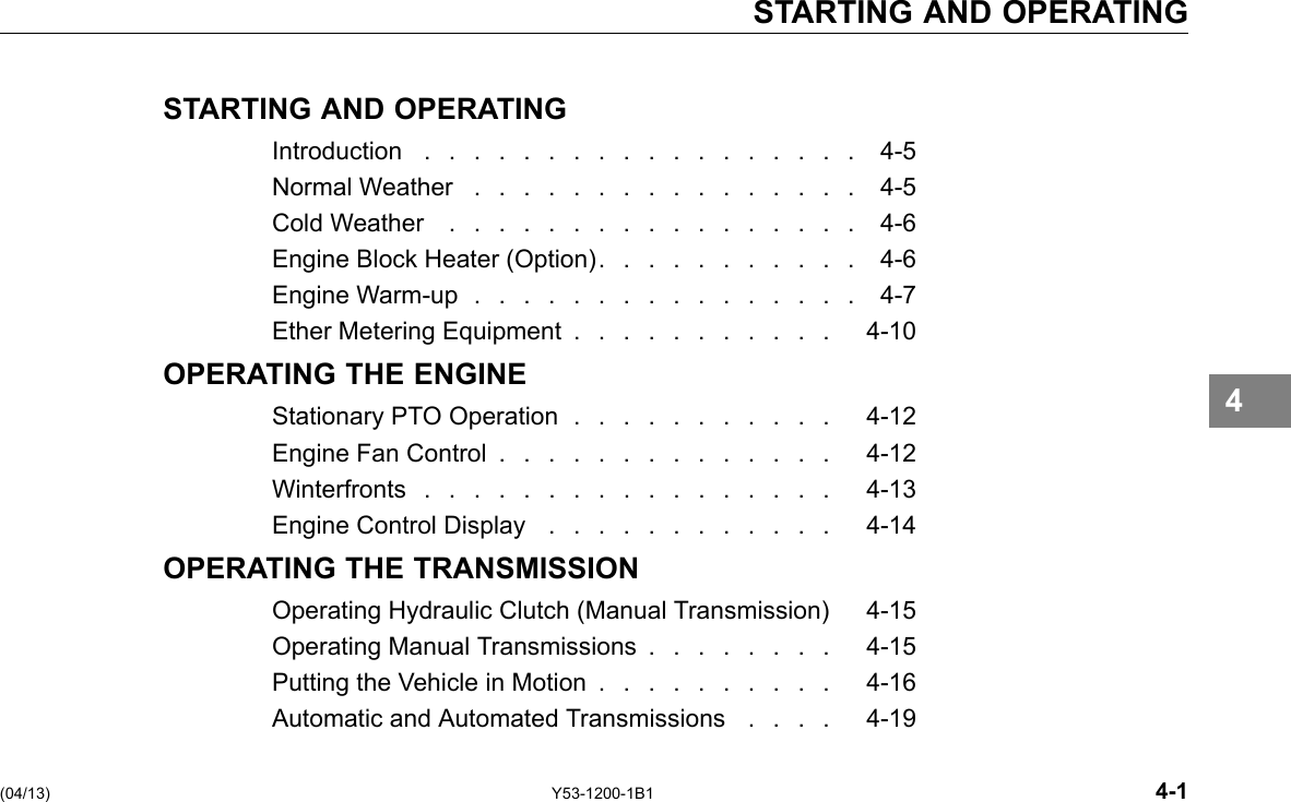 STARTING AND OPERATING STARTING AND OPERATING Introduction .................. 4-5 Normal Weather ................ 4-5 Cold Weather ................. 4-6 Engine Block Heater (Option). . . . . . . . . . . 4-6 Engine Warm-up ................ 4-7 Ether Metering Equipment . . . . . . . . . . . 4-10 OPERATING THE ENGINE Stationary PTO Operation . . . . . . . . . . . 4-12 Engine Fan Control .............. 4-12 Winterfronts................. 4-13 Engine Control Display . . . . . . . . . . . . 4-14 OPERATING THE TRANSMISSION Operating Hydraulic Clutch (Manual Transmission) 4-15 Operating Manual Transmissions . . . . . . . . 4-15 Putting the Vehicle in Motion . . . . . . . . . . 4-16 Automatic and Automated Transmissions . . . . 4-19 4 (04/13) Y53-1200-1B1 4-1 
